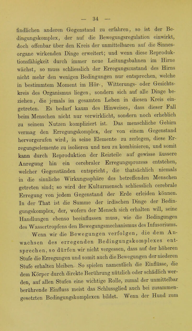 findliclien anderen Gegenstand zu erfahren, so ist der Be- dingungskomplex, der auf die Bewegungsregulation einwirkt, doch offenbar über den Kreis der unmittelbaren auf die Sinnes- organe wirkenden Dinge erweitert; und wenn diese Reproduk- tionsfähigkeit durch immer neue Leitungsbabnen im Hirne wächst, so muss schliesslich der Erregungszustand des Hirns nicht mehr den wenigen Bedingungen nur entsprechen, welche in bestimmtem Moment im Hör-, Witterungs- oder Gesichts- kreis des Organismus liegen, sondern sich auf alle Dinge be- ziehen , die jemals im gesamten Leben in diesen Kreis ein- getreten. Es bedarf kaum des Hinweises, dass dieser Fall beim Menschen nicht nur verwirklicht, sondern noch erheblich zu seinem Nutzen kompliziert ist. Das menschliche Gehirn vermag den Erregungskomplex, der von einem Gegenstand hervorgerufen wird, in seine Elemente zu zerlegen, diese Er- regungselemente zu isolieren und neu zu kombinieren, und somit kann durch Reproduktion der Reizteile auf gewisse äussere Anregung hin ein cerebraler Erregungsprozess entstehen, welcher Gegenständen entspricht, die thatsächlich niemals in die sinnliche Wirkungssphäre des betreffenden Menschen getreten sind; so wird der Kulturmensch schliesslich cerebrale Erregung von jedem Gegenstand der Erde erleiden können. In der That ist die Summe der irdischen Dinge der Bedin- gungskomplex, der, wofern der Mensch sich erhalten will, seine Handlungen ebenso beeinflussen muss, wie die Bedingungen des Wassertropfens den Bewegungsmechanismus des Infusoriums. Wenn wir die Bewegungen verfolgen, die dem An- wachsen des erregenden Bedingungskomplexes ent- sprechen, so dürfen wir nicht vergessen, dass auf der höheren Stufe die Erregungen und somit auch die Bewegungen der niederen Stufe erhalten bleiben. So spielen namentlich die Einflüsse, die dem Körper durch direkte Berührung nützlich oder schädlich wer- den, auf allen Stufen eine wichtige Rolle, zumal der unmittelbar berührende Einfluss meist das Schlussglied auch bei zusammen- gesetzten Bedingungskomplexen bildet. Wenn der Hund zum