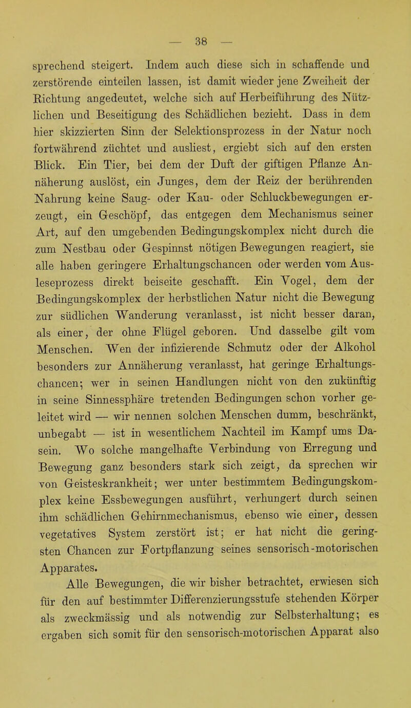 sprechend steigert. Indem auch diese sich in schaffende und zerstörende einteilen lassen, ist damit wieder jene Zweiheit der Richtung angedeutet, welche sich auf Herbeiführung des Nütz- lichen und Beseitigung des Schädlichen bezieht. Dass in dem hier skizzierten Sinn der Selektionsprozess in der Natur noch fortwährend züchtet und ausliest, ergiebt sich auf den ersten Blick. Ein Tier, bei dem der Duft der giftigen Pflanze An- näherung auslöst, ein Junges, dem der Reiz der berührenden Nahrung keine Saug- oder Kau- oder Schluckbewegungen er- zeugt, ein Geschöpf, das entgegen dem Mechanismus seiner Art, auf den umgebenden Bedingungskomplex nicht durch die zum Nestbau oder Gespinnst nötigen Bewegungen reagiert, sie alle haben geringere Erhaltungschancen oder werden vom Aus- leseprozess direkt beiseite geschafft. Ein Vogel, dem der Bedingungskomplex der herbstlichen Natur nicht die Bewegung zur südlichen Wanderung veranlasst, ist nicht besser daran, als einer, der ohne Flügel geboren. Und dasselbe gilt vom Menschen. Wen der infizierende Schmutz oder der Alkohol besonders zur Annäherung veranlasst, hat geringe Erhaltungs- chancen; wer in seinen Handlungen nicht von den zukünftig in seine Sinnessphäre tretenden Bedingungen schon vorher ge- leitet wird — wir nennen solchen Menschen dumm, beschränkt, unbegabt — ist in wesentlichem Nachteil im Kampf ums Da- sein. Wo solche mangelhafte Verbindung von Erregung und Bewegung ganz besonders stark sich zeigt, da sprechen wir von Geisteskrankheit; wer unter bestimmtem Bedingungskom- plex keine Essbewegungen ausführt, verhungert durch seinen ihm schädlichen Gehirnmechanismus, ebenso wie einer, dessen vegetatives System zerstört ist; er hat nicht die gering- sten Chancen zur Fortpflanzung seines sensorisch-motorischen Apparates. Alle Bewegungen, die wir bisher betrachtet, erwiesen sich für den auf bestimmter Differenzierungsstufe stehenden Körper als zweckmässig und als notwendig zur Selbsterhaltung; es ergaben sich somit für den sensorisch-motorischen Apparat also