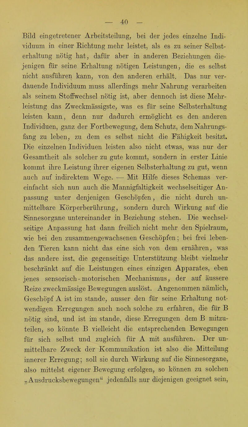 Bild eingetretener Arbeitsteilung, bei der jedes einzelne Indi- viduum in einer Richtung mehr leistet, als es zu seiner Selbst- erbaltung nötig hat, dafür aber in anderen Beziehungen die- jenigen für seine Erhaltung nötigen Leistungen, die es selbst nicht ausführen kann, von den anderen erhält. Das nur ver- dauende Individuum muss allerdings mehr Nahrung verarbeiten als seinem Stoffwechsel nötig ist, aber dennoch ist diese Mehr- leistung das Zweckmässigste, was es für seine Selbsterhaltung leisten kann, denn nur dadurch ermöglicht es den anderen Individuen, ganz der Fortbewegung, dem Schutz, dem Nahrungs- fang zu leben, zu dem es selbst nicht die Fähigkeit besitzt. Die einzelnen Individuen leisten also nicht etwas, was nur der Gesamtheit als solcher zu gute kommt, sondern in erster Linie kommt ihre Leistung ihrer eigenen Selbsterhaltung zu gut, wenn auch auf indirektem Wege. — Mit Hilfe dieses Schemas ver- einfacht sich nun auch die Mannigfaltigkeit wechselseitiger An- passung unter denjenigen Geschöpfen, die nicht durch un- mittelbare Körperberührung, sondern durch Wirkung auf die Sinnesorgane untereinander in Beziehung stehen. Die wechsel- seitige Anpassung hat dann freilich nicht mehr den Spielraum, wie bei den zusammengewachsenen Geschöpfen; bei frei leben- den Tieren kann nicht das eine sich von dem ernähren, was das andere isst, die gegenseitige Unterstützung bleibt vielmehr beschränkt auf die Leistungen eines einzigen Apparates, eben jenes sensorisch - motorischen Mechanismus, der auf äussere Reize zweckmässige Bewegungen auslöst. Angenommen nämlich, Geschöpf A ist im stände, ausser den für seine Erhaltung not- wendigen Erregungen auch noch solche zu erfahren, die für B nötig sind, und ist im stände, diese Erregungen dem B mitzu- teilen, so könnte B vielleicht die entsprechenden Bewegungen für sich selbst und zugleich für A mit ausführen. Der un- mittelbare Zweck der Kommunikation ist also die Mitteilung innerer Erregung; soll sie durch Wirkung auf die Sinnesorgane, also mittelst eigener Bewegung erfolgen, so können zu solchen „Ausdrucksbewegungen“ jedenfalls nur diejenigen geeignet sein,