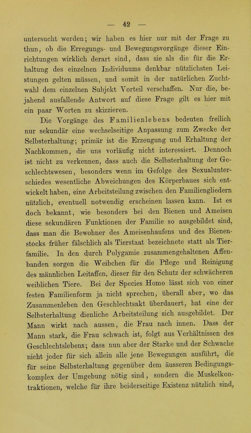 untersucht werden; wir haben es liier nur mit der Frage zu thun, ob die Erregungs- und Bewegungsvorgänge dieser Ein- richtungen wirklich derart sind, dass sie als die für die Er- haltung des einzelnen Individuums denkbar nützlichsten Lei- stungen gelten müssen, und somit in der natürlichen Zucht- wahl dem einzelnen Subjekt Vorteil verschaffen. Nur die, be- jahend ausfallende Antwort auf diese Frage gilt es hier mit ein paar Worten zu skizzieren. Die Vorgänge des Familienlebens bedeuten freilich nur sekundär eine wechselseitige Anpassung zum Zwecke der Selbsterhaltung; primär ist die Erzeugung und Erhaltung der Nachkommen, die uns vorläufig nicht interessiert. Dennoch ist nicht zu verkennen, dass auch die Selbsterhaltung der Ge- schlechtswesen, besonders wenn im Gefolge des Sexualunter- schiedes wesentliche Abweichungen des Körperbaues sich ent- wickelt haben, eine Arbeitsteilung zwischen den Familiengliedern nützlich, eventuell notwendig erscheinen lassen kann. Ist es doch bekannt, wie besonders bei den Bienen und Ameisen diese sekundären Funktionen der Familie so ausgebildet sind, dass man die Bewohner des Ameisenhaufens und des Bienen- stocks früher fälschlich als Tierstaat bezeichnete statt als Tier- familie. In den durch Polygamie zusammengehaltenen Affen- banden sorgen die Weibchen für die Pflege und Reinigung des männlichen Leitaffen, dieser für den Schutz der schwächeren weiblichen Tiere. Bei der Species Homo lässt sich von einer festen Familienform ja nicht sprechen, überall aber, wo das Zusammenleben den Geschlechtsakt überdauert, hat eine der Selbsterhaltung dienliche Arbeitsteilung sich ausgebildet. Der Mann wirkt nach aussen, die Frau nach innen. Dass der Mann stark, die Frau schwach ist, folgt aus Verhältnissen des Geschlechtslebens; dass nun aber der Starke und der Schwache nicht jeder für sich allein alle jene Bewegungen ausführt, die für seine Selbsterhaltung gegenüber dem äusseren Bedingungs- komplex der Umgebung nötig sind, sondern die Muskelkon- traktionen, welche für ihre beiderseitige Existenz nützlich sind,