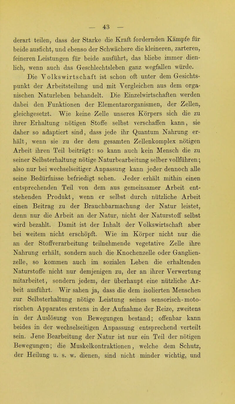 derart teilen, dass der Starke die Kraft fordernden Kämpfe für beide ausficht, und ebenso der Schwächere die kleineren, zarteren, feineren Leistungen für beide ausführt, das bliebe immer dien- lich, wenn auch das Geschlechtsleben ganz wegfallen würde. Die Volkswirtschaft ist schon oft unter dem Gesichts- punkt der Arbeitsteilung und mit Vergleichen aus dem orga- nischen Naturleben behandelt. Die Einzelwirtschaften werden dabei den Funktionen der Elementarorganismen, der Zellen, gleichgesetzt. Wie keine Zelle unseres Körpers sich die zu ihrer Erhaltung nötigen Stoffe selbst verschaffen kann, sie daher so adaptiert sind, dass jede ihr Quantum Nahrung er- hält, wenn sie zu der dem gesamten Zellenkomplex nötigen Arbeit ihren Teil beiträgt: so kann auch kein Mensch die zu seiner Selbsterhaltung nötige Naturbearbeitung selber vollführen •, also nur bei wechselseitiger Anpassung kann jeder dennoch alle seine Bedürfnisse befriedigt sehen. Jeder erhält mithin einen entsprechenden Teil von dem aus gemeinsamer Arbeit ent- stehenden Produkt, wenn er selbst durch nützliche Arbeit einen Beitrag zu der Brauchbarmachung der Natur leistet, denn nur die Arbeit an der Natur, nicht der Naturstoff selbst wird bezahlt. Damit ist der Inhalt der Volkswirtschaft aber bei weitem nicht erschöpft. Wie im Körper nicht nur die an der Stoffverarbeitung teilnehmende vegetative Zelle ihre Nahrung erhält, sondern auch die Knochenzelle oder Ganglien- zelle, so kommen auch im sozialen Leben die erhaltenden Naturstoffe nicht nur demjenigen zu, der an ihrer Verwertung mitarbeitet, sondern jedem, der überhaupt eine nützliche Ar- beit ausführt. Wir sahen ja, dass die dem isolierten Menschen zur Selbsterhaltung nötige Leistung seines sensorisch-moto- rischen Apparates erstens in der Aufnahme der Reize, zweitens in der Auslösung von Bewegungen bestand; offenbar kann beides in der wechselseitigen Anpassung entsprechend verteilt sein. Jene Bearbeitung der Natur ist nur ein Teil der nötigen Bewegungen; die Muskelkontraktionen, welche dem Schutz, der Heilung u. s. w. dienen, sind nicht minder wichtig, und