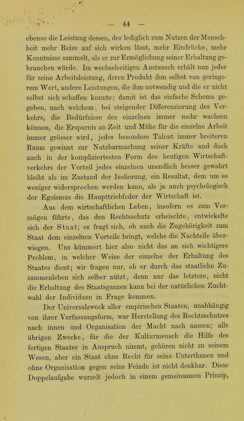 ebenso die Leistung dessen, der lediglich zum Nutzen der Mensch- heit mehr Reize auf sich wirken lässt, mehr Eindrücke, mehr Kenntnisse sammelt, als er zur Ermöglichung seiner Erhaltung ge- brauchen würde. Im wechselseitigen Austausch erhält nun jeder für seine Arbeitsleistung, deren Produkt ihm selbst von geringe- rem Wert, andere Leistungen, die ihm notwendig und die er nicht seihst sich schaffen konnte; damit ist das einfache Schema ge- geben, nach welchem, hei steigender Differenzierung des Ver- kehrs, die Bedürfnisse des einzelnen immer mehr wachsen können, die Ersparnis an Zeit und Mühe für die einzelne Arbeit immer grösser wird, jedes besondere Talent immer breiteren Raum gewinnt zur Nutzbarmachung seiner Kräfte und doch auch in der kompliziertesten Form des heutigen Wirtschaft- verkehrs der Vorteil jedes einzelnen unendlich besser gewahrt bleibt als im Zustand der Isolierung, ein Resultat, dem um so weniger widersprochen werden kann, als ja auch psychologisch der Egoismus die Haupttriebfeder der Wirtschaft ist. Aus dem wirtschaftlichen Leben, insofern es zum Ver- mögen führte, das den Rechtsschutz erheischte, entwickelte sich der Staat; es fragt sich, ob auch die Zugehörigkeit zum Staat dem einzelnen Vorteile bringt, welche die Nachteile über- wiegen. Uns kümmert hier also nicht das an sich wichtigere Problem, in welcher Weise der einzelne der Erhaltung des Staates dient; wir fragen nur, ob er durch das staatliche Zu- sammenleben sich selber nützt, denn nur das letztere, nicht die Erhaltung des Staatsganzen kann bei der natürlichen Zucht- wahl der Individuen in Frage kommen. Der Universalzweck aller empirischen Staaten, unabhängig von ihrer Verfassungsform, war Herstellung des Rechtsschutzes nach innen und Organisation der Macht nach aussen; alle übrigen Zwecke, für die der Kulturmensch die Hilfe des fertigen Staates in Anspruch nimmt, gehören nicht zu seinem Wesen, aber ein Staat ohne Recht für seine Unterthanen und ohne Organisation gegen seine Feinde ist nicht denkbar. Diese Doppelaufgabe wurzelt jedoch in einem gemeinsamen Prinzip,