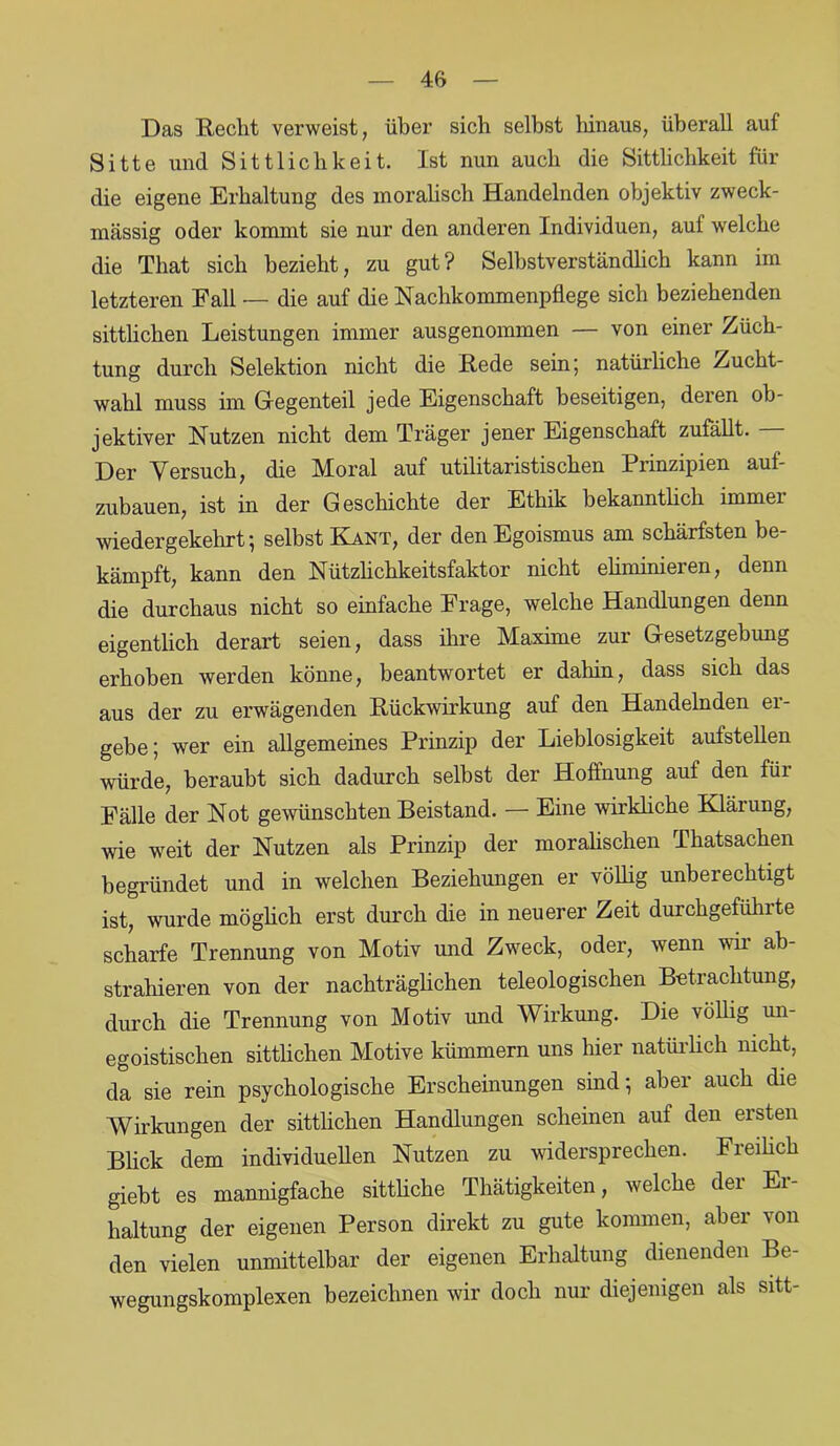 4ft Das Hecht verweist, über sich selbst hinaus, überall auf Sitte und Sittlichkeit. Ist nun auch die Sittlichkeit für die eigene Erhaltung des moralisch Handelnden objektiv zweck- mässig oder kommt sie nur den anderen Individuen, auf welche die Tliat sich bezieht, zu gut? Selbstverständlich kann im letzteren Fall — die auf die Nachkommenpflege sich beziehenden sittlichen Leistungen immer ausgenommen — von einer Züch- tung durch Selektion nicht die Hede sein; natürliche Zucht- wahl muss im Gegenteil jede Eigenschaft beseitigen, deren ob- jektiver Nutzen nicht dem Träger jener Eigenschaft zufällt. Der Versuch, die Moral auf utilitaristischen Prinzipien auf- zubauen, ist in der Geschichte der Ethik bekanntlich immer wiedergekehrt-, selbst Kant, der den Egoismus am schärfsten be- kämpft, kann den Nützlickkeitsfaktor nicht eliminieren, denn die durchaus nicht so einfache Frage, welche Handlungen denn eigentlich derart seien, dass ihre Maxime zur Gesetzgebung erhoben werden könne, beantwortet er dahin, dass sich das aus der zu erwägenden Rückwirkung auf den Handelnden er- gebe ; wer ein allgemeines Prinzip der Lieblosigkeit aufstellen würde, beraubt sich dadurch selbst der Hoffnung auf den für Fälle der Not gewünschten Beistand. — Eine wirkliche Klärung, wie weit der Nutzen als Prinzip der moralischen Thatsachen begründet und in welchen Beziehungen er völlig unberechtigt ist, wurde möglich erst durch die in neuerer Zeit durchgeführte scharfe Trennung von Motiv und Zweck, oder, wenn wir ab- strahieren von der nachträglichen teleologischen Betrachtung, durch die Trennung von Motiv und Wirkung. Die völlig un- egoistischen sittlichen Motive kümmern uns hier natürlich nicht, da sie rein psychologische Erscheinungen sind; aber auch die Wirkungen der sittlichen Handlungen scheinen auf den ersten Blick dem individuellen Nutzen zu widersprechen. Freilich giebt es mannigfache sittliche Thätigkeiten, welche der Er- haltung der eigenen Person direkt zu gute kommen, aber von den vielen unmittelbar der eigenen Erhaltung dienenden Be- wegungskomplexen bezeichnen wir doch nur diejenigen als sitt-
