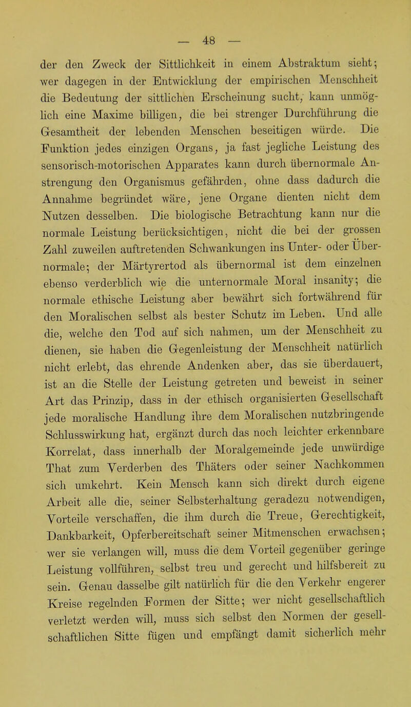 der den Zweck der Sittlichkeit in einem Abstraktum siebt; wer dagegen in der Entwicklung der empirischen Menschheit die Bedeutung der sittlichen Erscheinung sucht, kann unmög- lich eine Maxime billigen, die bei strenger Durchführung die Gesamtheit der lebenden Menschen beseitigen würde. Die Funktion jedes einzigen Organs, ja fast jegliche Leistung des sensorisch-motorischen Apparates kann durch übernormale An- strengung den Organismus gefährden, ohne dass dadurch die Annahme begründet wäre, jene Organe dienten nicht dem Nutzen desselben. Die biologische Betrachtung kann nur die normale Leistung berücksichtigen, nicht die bei der grossen Zahl zuweilen auftretenden Schwankungen ins Unter- oder Über- normale; der Märtyrertod als übernormal ist dem einzelnen ebenso verderblich wie die unternormale Moral insanity; die normale ethische Leistung aber bewährt sich fortwährend für den Moralischen selbst als bester Schutz im Leben. Und alle die, welche den Tod auf sich nahmen, um der Menschheit zu dienen, sie haben die Gegenleistung der Menschheit natürlich nicht erlebt, das ehrende Andenken aber, das sie überdauert, ist an die Stehe der Leistung getreten und beweist in seiner Art das Prinzip, dass in der ethisch organisierten Gesellschaft jede moralische Handlung ihre dem Moralischen nutzbringende Schlusswirkung hat, ergänzt durch das noch leichter erkennbare Korrelat, dass innerhalb der Moralgemeinde jede unwürdige That zum Verderben des Thäters oder seiner Nachkommen sich umkehrt. Kein Mensch kann sich direkt durch eigene Arbeit alle die, seiner Selbsterhaltung geradezu notwendigen, Vorteile verschaffen, die ihm durch die Treue, Gerechtigkeit, Dankbarkeit, Opferbereitschaft seiner Mitmenschen erwachsen; wer sie verlangen will, muss die dem Vorteil gegenüber geringe Leistung vollführen, selbst treu und gerecht und liilfsbereit zu sein. Genau dasselbe gilt natürlich für die den \ er kein engeiei Kreise regelnden Formen der Sitte; wer nicht gesellschaftlich verletzt werden will, muss sich selbst den Normen der gesell- schaftlichen Sitte fügen und empfängt damit sicherlich mehr