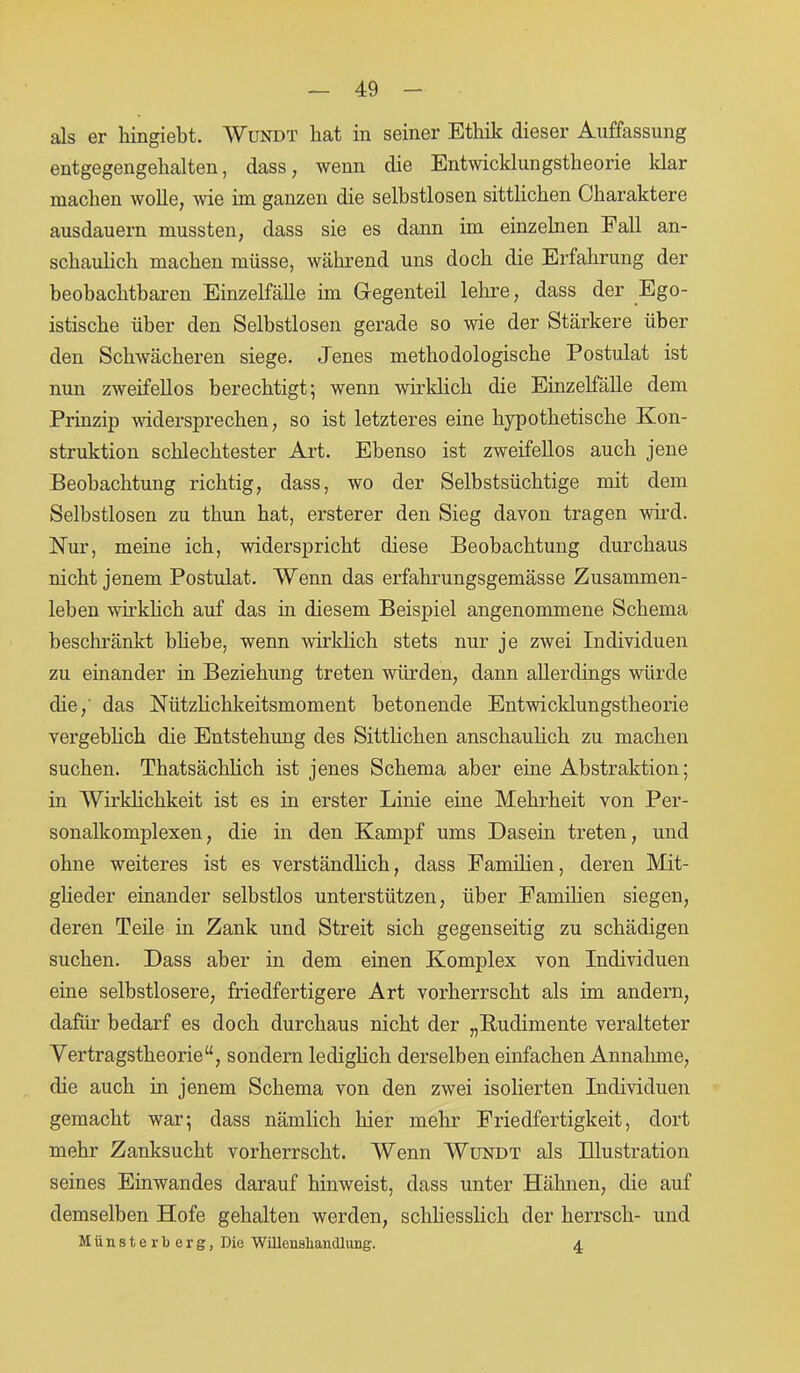 als er hingiebt. Wundt liat in seiner Ethik dieser Auffassung entgegengehalten, dass, wenn die Entwicklungstheorie Idar machen wolle, wie im ganzen die selbstlosen sittlichen Charaktere ausdauern mussten, dass sie es dann im einzelnen Fall an- schaulich machen müsse, während uns doch die Erfahrung der beobachtbaren Einzelfälle im Gregenteil lehre, dass der Ego- istische über den Selbstlosen gerade so wie der Stärkere über den Schwächeren siege. Jenes methodologische Postulat ist nun zweifellos berechtigt; wenn wirklich die Einzelfälle dem Prinzip wadersprechen, so ist letzteres eine hypothetische Kon- struktion schlechtester Art. Ebenso ist zweifellos auch jene Beobachtung richtig, dass, wo der Selbstsüchtige mit dem Selbstlosen zu tliun hat, ersterer den Sieg davon tragen wird. Nur, meine ich, widerspricht diese Beobachtung durchaus nicht jenem Postulat. Wenn das erfahrungsgemässe Zusammen- leben wirklich auf das in diesem Beispiel angenommene Schema beschränkt bliebe, wenn wirklich stets nur je zwei Individuen zu einander in Beziehung treten würden, dann allerdings würde die,' das Nützlichkeitsmoment betonende Entwicklungstheorie vergeblich die Entstehung des Sittlichen anschaulich zu machen suchen. Thatsächlich ist jenes Schema aber eine Abstraktion; in Wirklichkeit ist es in erster Linie eine Mehrheit von Per- sonalkomplexen, die in den Kampf ums Dasein treten, und ohne weiteres ist es verständlich, dass Familien, deren Mit- glieder einander selbstlos unterstützen, über Familien siegen, deren Teile in Zank und Streit sich gegenseitig zu schädigen suchen. Dass aber in dem einen Komplex von Individuen eine selbstlosere, friedfertigere Art vorherrscht als im andern, dafür bedarf es doch durchaus nicht der „Rudimente veralteter Vertragstheorie“, sondern lediglich derselben einfachen Annahme, die auch in jenem Schema von den zwei isolierten Individuen gemacht war; dass nämlich hier mehr Friedfertigkeit, dort mehr Zanksucht vorherrscht. Wenn Wundt als Illustration seines Einwandes darauf hinweist, dass unter Hähnen, die auf demselben Hofe gehalten werden, schliesslich der herrsch- und M ü n s t e r b e r g, Die Willeusliandlung. 4