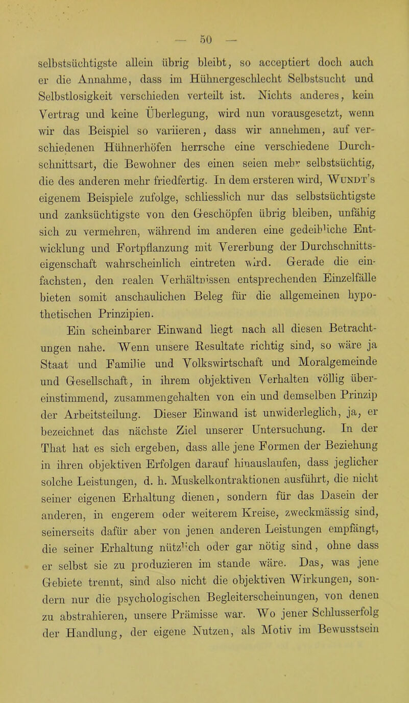 5(3 selbstsüchtigste allein übrig bleibt, so acceptiert doch auch er die Annahme, dass im Hülmergeschleckt Selbstsucht und Selbstlosigkeit verschieden verteilt ist. Nichts anderes, kein Vertrag und keine Überlegung, wird nun vorausgesetzt, wenn wir das Beispiel so variieren, dass wir annehmen, auf ver- schiedenen Hühnerhöfen herrsche eine verschiedene Durch- schnittsart, die Bewohner des einen seien mehr selbstsüchtig, die des anderen mehr friedfertig. In dem ersteren wird, Wundt’s eigenem Beispiele zufolge, schliesslich nur das selbstsüchtigste und zanksüchtigste von den Geschöpfen übrig bleiben, unfähig sich zu vermehren, während im anderen eine gedeibhche Ent- wicklung und Fortpflanzung mit Vererbung der Durckschnitts- eigenschaft wahrscheinlich eintreten wird. Gerade die ein- fachsten, den realen Verhältnissen entsprechenden Einzelfälle bieten somit anschaulichen Beleg für die allgemeinen hypo- thetischen Prinzipien. Ein scheinbarer Einwand liegt nach all diesen Betracht- ungen nahe. Wenn unsere Besultate richtig sind, so wäre ja Staat und Familie und Volkswirtschaft und Moralgemeinde und Gesellschaft, in ihrem objektiven Verhalten völlig über- einstimmend, zusammengehalten von ein und demselben Prinzip der Arbeitsteilung. Dieser Einwand ist unwiderleglich, ja, er bezeichnet das nächste Ziel unserer Untersuchung. In der That hat es sich ergeben, dass alle jene Formen der Beziehung in ihren objektiven Erfolgen darauf kiuauslaufen, dass jeglicher solche Leistungen, d. h. Muskelkontraktionen ausführt, die nicht seiner eigenen Erhaltung dienen, sondern für das Dasein der anderen, in engerem oder weiterem Kreise, zweckmässig sind, seinerseits dafür aber von jenen anderen Leistungen empfängt, die seiner Erhaltung nütz1 ich oder gar nötig sind, ohne dass er selbst sie zu produzieren im stände wäre. Das, was jene Gebiete trennt, sind also nicht die objektiven Wirkungen, son- dern nur die psychologischen Begleiterscheinungen, von denen zu abstrahieren, unsere Prämisse war. Wo jener Schlusserfolg der Handlung, der eigene Nutzen, als Motiv im Bewusstsein