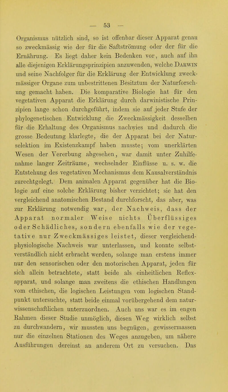 Organismus nützlich sind, so ist offenbar dieser Apparat genau so zweckmässig wie der für die Saftströmung oder der für die Ernährung. Es liegt daher kein Bedenken vor, auch auf ihn alle diejenigen Erklärungsprinzipien anzuwenden, welche Darwin und seine Nachfolger für die Erklärung der Entwicklung zweck- mässiger Organe zum unbestrittenen Besitztum der Naturforsch- ung gemacht haben. Die komparative Biologie hat für den vegetativen Apparat die Erklärung durch darwinistische Prin- zipien lange schon durchgeführt, indem sie auf jeder Stufe der phylogenetischen Entwicklung die Zweckmässigkeit desselben für die Erhaltung des Organismus nachwies und dadurch die grosse Bedeutung klarlegte, die der Apparat bei der Natur- selektion im Existenzkampf haben musste; vom unerklärten Wesen der Vererbung abgesehen, war damit unter Zuhilfe- nahme langer Zeiträume, wechselnder Einflüsse u. s. w. die Entstehung des vegetativen Mechanismus dem Kausalverständnis zurechtgelegt. Dem animalen Apparat gegenüber hat die Bio- logie auf eine solche Erklärung bisher verzichtet; sie hat den vergleichend anatomischen Bestand durchforscht, das aber, was zur Erklärung notwendig war, der Nachweis, dass der Apparat normaler Weise nichts Überflüssiges oder Schädliches, sondern ebenfalls wie der vege- tative nur Zweckmässiges leistet, dieser vergleichend- physiologische Nachweis war unterlassen, und konnte selbst- verständlich nicht erbracht werden, solange man erstens immer nur den sensorischen oder den motorischen Apparat, jeden für sich allein betrachtete, statt beide als einheitlichen Reflex- apparat, und solange man zweitens die ethischen Handlungen vom ethischen, die logischen Leistungen vom logischen Stand- punkt untersuchte, statt beide einmal vorübergehend dem natur- wissenschaftlichen unterzuordnen. Auch uns war es im engen Rahmen dieser Studie unmöglich, diesen Weg wirklich selbst zu durchwandern, wir mussten uns begnügen, gewissennassen nur die einzelnen Stationen des Weges anzugeben, um nähere Ausführungen dereinst au anderem Ort zu versuchen. Das