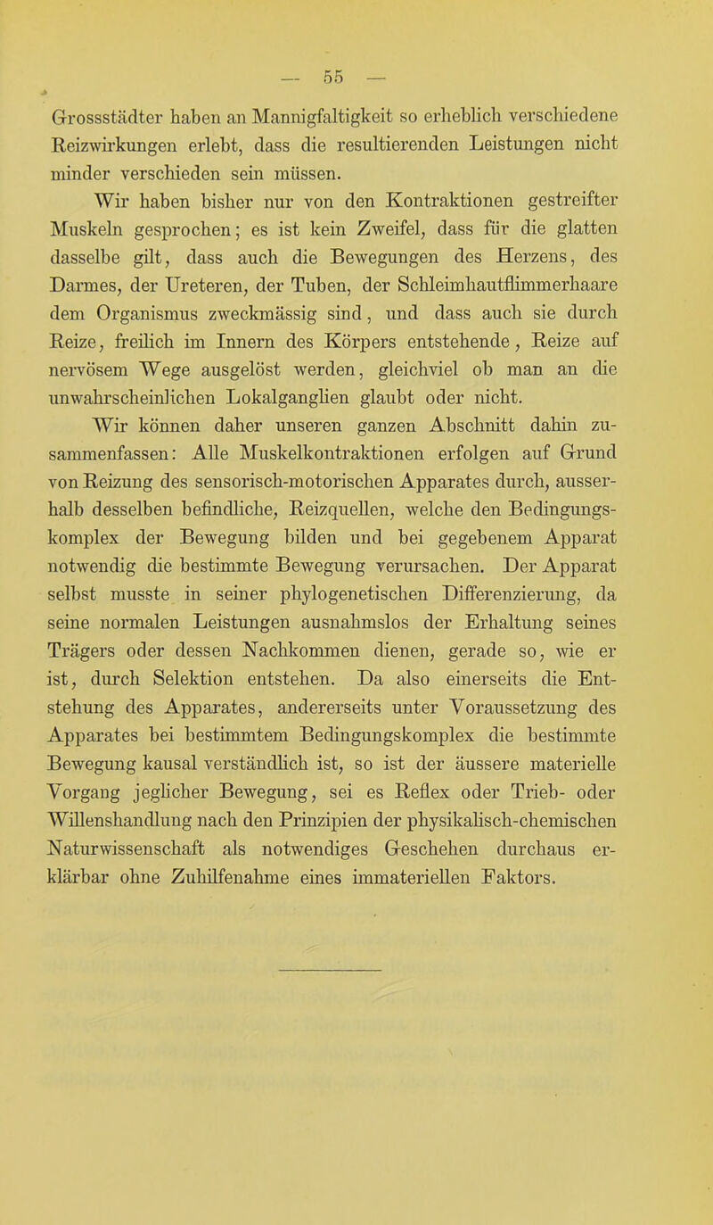 J» Grossstädter haben an Mannigfaltigkeit so erheblich verschiedene Reizwirkungen erlebt, dass die resultierenden Leistungen nicht minder verschieden sein müssen. Wir haben bisher nur von den Kontraktionen gestreifter Muskeln gesprochen; es ist kein Zweifel, dass für die glatten dasselbe gilt, dass auch die Bewegungen des Herzens, des Darmes, der Ureteren, der Tuben, der Schleimhautflimmerhaare dem Organismus zweckmässig sind, und dass auch sie durch Reize, freilich im Innern des Körpers entstehende, Reize auf nervösem Wege ausgelöst werden, gleichviel ob man an die unwahrscheinlichen Lokalganglien glaubt oder nicht. Wir können daher unseren ganzen Abschnitt dahin zu- sammenfassen: Alle Muskelkontraktionen erfolgen auf Grund von Reizung des sensorisch-motorischen Apparates durch, ausser- halb desselben befindliche, Reizquellen, welche den Bedingungs- komplex der Bewegung bilden und bei gegebenem Apparat notwendig die bestimmte Bewegung verursachen. Der Apparat selbst musste in seiner phylogenetischen Differenzierimg, da seine normalen Leistungen ausnahmslos der Erhaltung seines Trägers oder dessen Nachkommen dienen, gerade so, wie er ist, durch Selektion entstehen. Da also einerseits die Ent- stehung des Apparates, andererseits unter Voraussetzung des Apparates bei bestimmtem Bedingungskomplex die bestimmte Bewegung kausal verständlich ist, so ist der äussere materielle Vorgang jeglicher Bewegung, sei es Reflex oder Trieb- oder Willenshandlung nach den Prinzipien der physikalisch-chemischen Naturwissenschaft als notwendiges Geschehen durchaus er- klärbar ohne Zuhilfenahme eines immateriellen Faktors.