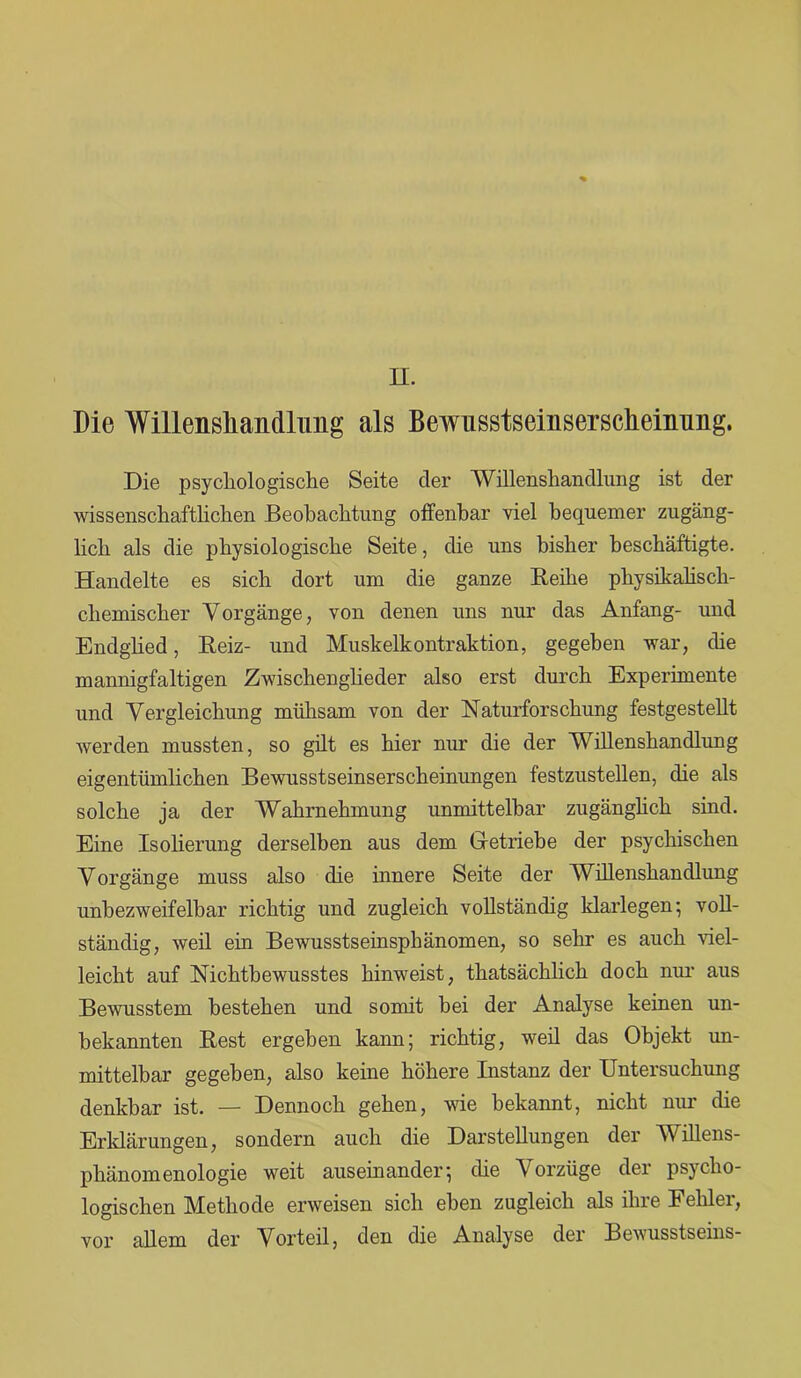 II. Die Willensliandlimg als Bewusstseinserscheinung. Die psychologische Seite der Willensliandlimg ist der wissenschaftlichen Beobachtung offenbar viel bequemer zugäng- lich als die physiologische Seite, die uns bisher beschäftigte. Handelte es sich dort um die ganze Beihe physikalisch- chemischer Vorgänge, von denen uns nur das Anfang- und Endglied, Beiz- und Muskelkontraktion, gegeben war, die mannigfaltigen Zwischenglieder also erst durch Experimente und Vergleichung mühsam von der Naturforschung festgestellt werden mussten, so gilt es hier nur die der Willenshandlung eigentümlichen Bewusstseinserscheinungen festzustellen, die als solche ja der Wahrnehmung unmittelbar zugänglich sind. Eine Isolierung derselben aus dem Getriebe der psychischen Vorgänge muss also die innere Seite der Willenshandlung unbezweifelbar richtig und zugleich vollständig klarlegen; voll- ständig, weil ein Bewusstseinsphänomen, so sehr es auch Hel- leicht auf Nichtbewusstes hinweist, thatsächlich doch nur aus Bewusstem bestehen und somit bei der Analyse keinen un- bekannten Best ergeben kann; richtig, weil das Objekt un- mittelbar gegeben, also keine höhere Instanz der Untersuchung denkbar ist. — Dennoch gehen, wie bekannt, nicht nur die Erklärungen, sondern auch die Darstellungen der Willens- phänomenologie weit auseinander; die Vorzüge der psycho- logischen Methode erweisen sich eben zugleich als ihre Fehlei, vor allem der Vorteil, den die Analyse der Bewusstseins-