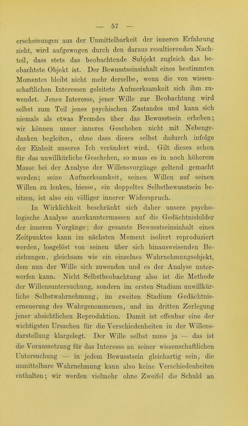erscheinungen aus der Unmittelbarkeit der inneren Erfahrung zieht, wird aufgewogen durch den daraus resultierenden Nach- teil, dass stets das beobachtende Subjekt zugleich das be- obachtete Objekt ist. Der Bewusstseinsinhalt eines bestimmten Momentes bleibt nicht mehr derselbe, wenn die von wissen- schaftlichen Interessen geleitete Aufmerksamkeit sich ihm zu- wendet. Jenes Interesse, jener Wille zur Beobachtung wird selbst zum Teil jenes psychischen Zustandes und kann sich niemals als etwas Fremdes über das Bewusstsein erheben; wir können unser inneres Geschehen nicht mit Nebenge- danken begleiten, ohne dass dieses selbst dadurch infolge der Einheit unseres Ich verändert wird. Gilt dieses schon für das unwillkürliche Geschehen, so muss es in noch höherem Masse bei der Analyse der Willensvorgänge geltend gemacht werden; seine Aufmerksamkeit, seinen Willen auf seinen Willen zu lenken, liiesse, ein doppeltes Selbstbewusstsein be- sitzen, ist also ein völliger innerer Widerspruch. In Wirklichkeit beschränkt sich daher unsere psycho- logische Analyse anerkanntermassen auf die Gedächtnisbilder der inneren Vorgänge; der gesamte Bewusstseinsinhalt eines Zeitpunktes kann im nächsten Moment isoliert reproduziert werden, losgelöst von seinen über sich hinausweisenden Be- ziehungen, gleichsam wie ein einzelnes Wahrnehmungsobjekt, dem nun der Wille sich zuwenden und es der Analyse unter- werfen kann. Nicht Selbstbeobachtung also ist die Methode der Willensuntersuchung, sondern im ersten Stadium unwillkür- liche Selbstwahrnehmung, im zweiten Stadium Gedächtnis- erneuerung des Wahrgenommenen, und im dritten Zerlegung jener absichtlichen Reproduktion. Damit ist offenbar eine der wichtigsten Ursachen für die Verschiedenheiten in der Willens- darstellung klargelegt. Der Wille selbst muss ja — das ist die Voraussetzung für das Interesse an seiner wissenschaftlichen Untersuchung — in jedem Bewusstsein gleichartig sein, die unmittelbare Wahrnehmung kann also keine Verschiedenheiten enthalten; wir werden vielmehr ohne Zweifel die Schuld an