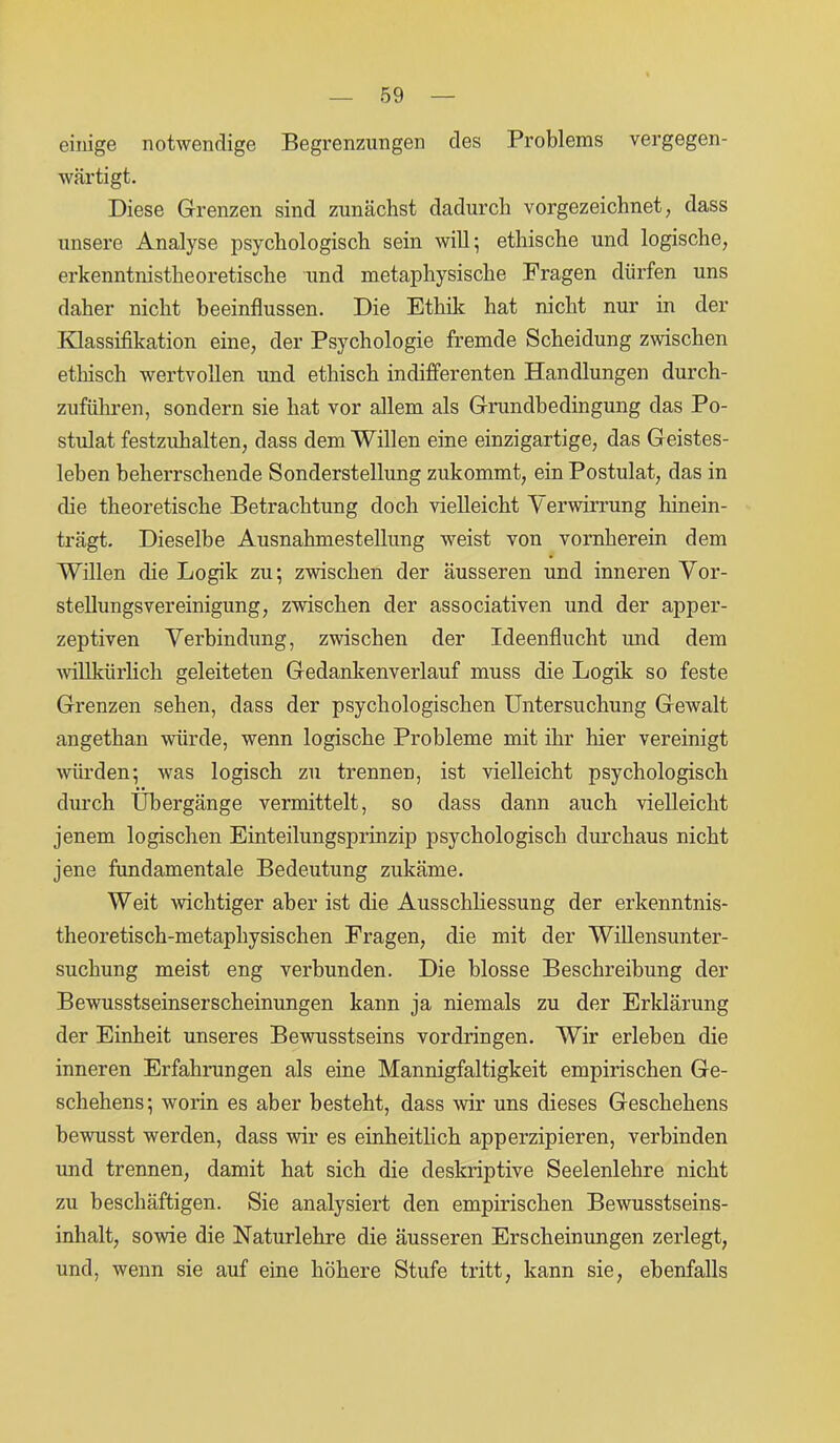 einige notwendige Begrenzungen des Problems vergegen- wärtigt. Diese Grenzen sind zunächst dadurch vorgezeichnet, dass unsere Analyse psychologisch sein will; ethische und logische, erkenntnistheoretische und metaphysische Fragen dürfen uns daher nicht beeinflussen. Die Ethik hat nicht nur in der Klassifikation eine, der Psychologie fremde Scheidung zwischen ethisch wertvollen und ethisch indifferenten Handlungen durch- zuführen, sondern sie hat vor allem als Grundbedingung das Po- stulat festzuhalten, dass dem Willen eine einzigartige, das Geistes- leben beherrschende Sonderstellung zukommt, ein Postulat, das in die theoretische Betrachtung doch vielleicht Verwirrung hinein- trägt. Dieselbe Ausnahmestellung weist von vornherein dem Willen die Logik zu; zwischen der äusseren und inneren Vor- stellungsvereinigung, zwischen der associativen und der apper- zeptiven Verbindung, zwischen der Ideenflucht und dem willkürlich geleiteten Gedankenverlauf muss die Logik so feste Grenzen sehen, dass der psychologischen Untersuchung Gewalt angethan würde, wenn logische Probleme mit ihr hier vereinigt würden; was logisch zu trennen, ist vielleicht psychologisch durch Übergänge vermittelt, so dass dann auch vielleicht jenem logischen Einteilungsprinzip psychologisch durchaus nicht jene fundamentale Bedeutung zukäme. Weit -wichtiger aber ist die Ausschliessung der erkenntnis- theoretisch-metaphysischen Fragen, die mit der Willensunter- suchung meist eng verbunden. Die blosse Beschreibung der Bewusstseinserscheinungen kann ja niemals zu der Erklärung der Einheit unseres Bewusstseins Vordringen. Wir erleben die inneren Erfahrungen als eine Mannigfaltigkeit empirischen Ge- schehens; worin es aber besteht, dass wir uns dieses Geschehens bewusst werden, dass wir es einheitlich apperzipieren, verbinden und trennen, damit hat sich die deskriptive Seelenlehre nicht zu beschäftigen. Sie analysiert den empirischen Bewusstseins- inhalt, sowie die Naturlehre die äusseren Erscheinungen zerlegt, und, wenn sie auf eine höhere Stufe tritt, kann sie, ebenfalls