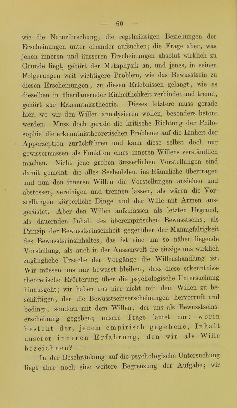wie die Naturforschung, die regelmässigen Beziehungen der Erscheinungen unter einander aufsuchen; die Frage aber, was jenen inneren und äusseren Erscheinungen absolut wirklich zu Grunde liegt, gehört der Metaphysik an, und jenes, in seinen Folgerungen weit wichtigere Problem, wie das Bewusstsein zu diesen Erscheinungen, zu diesen Erlebnissen gelangt, wie es dieselben in überdauernder Einheitlichkeit verbindet und trennt, gehört zur Erkenntnisstheorie. Dieses letztere muss gerade hier, wo wir den Willen annalysieren wollen, besonders betont werden. Muss doch gerade die kritische Richtung der Philo- sophie die erkenntnistheoretischen Probleme auf die Einheit der Apperzeption zurückführen und kann diese selbst doch nur gewissermassen als Funktion eines inneren Willens verständlich machen. Nicht jene groben äusserlichen Vorstellungen sind damit gemeint, die alles Seelenleben ins Räumliche übertragen und nun den inneren Willen die Vorstellungen anziehen und abstossen, vereinigen und trennen lassen, als wären die Vor- stellungen körperliche Dinge und der Wille mit Armen aus- gerüstet. Aber den Willen aufzufassen als letzten Urgrund, als dauernden Inhalt des überempirischen Bewusstseins, als Prinzip der Bewusstseinseinheit gegenüber der Mannigfaltigkeit des Bewusstseinsinhaltes, das ist eine um so näher liegende Vorstellung, als auch in der Aussenwelt die einzige uns wirklich zugängliche Ursache der Vorgänge die Willenshandlung ist. Wir müssen uns nur bewusst bleiben, dass diese erkenntniss- theoretische Erörterung über die psychologische Untersuchung hinausgeht; wir haben uns hier nicht mit dem Willen zu be- schäftigen, der die Bewusstseinserscheinungen hervorruft und bedingt, sondern mit dem Willen, der uns als Bewusstseins- erscheinung gegeben; unsere Frage lautet nur. woiin besteht der, jedem empirisch gegebene, Inhalt unserer inneren Erfahrung, den wir als Wille bezeichnen? — In der Beschränkung auf die psychologische Untersuchung liegt aber noch eine weitere Begrenzung der Aufgabe; wir
