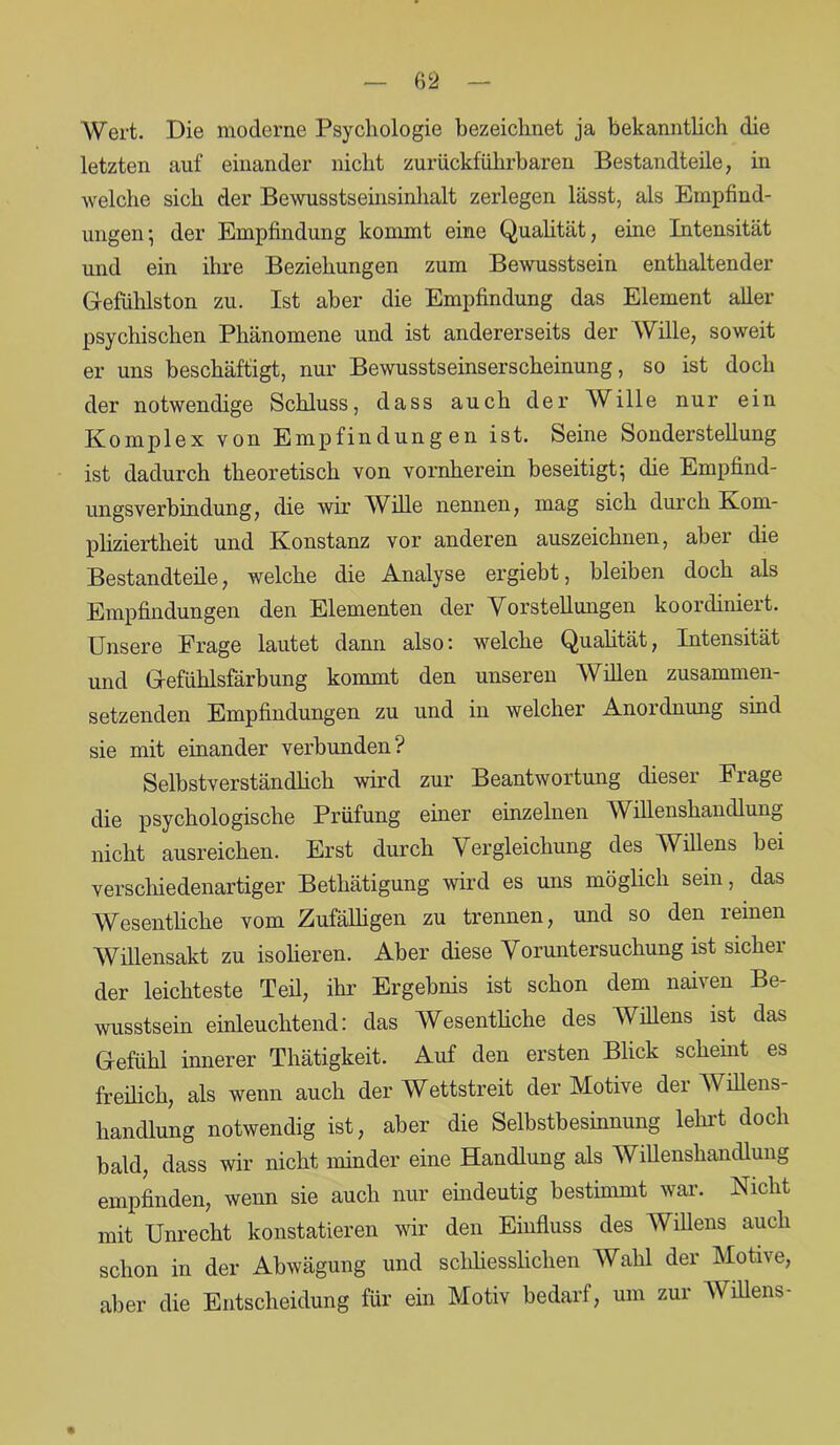 Wert. Die moderne Psychologie bezeichnet ja bekanntlich die letzten auf einander nicht zuriickführbaren Bestandteile, in welche sich der Bewusstseinsinhalt zerlegen lässt, als Empfind- ungen • der Empfindung kommt eine Qualität, eine Intensität und ein ihre Beziehungen zum Bewusstsein enthaltender Gefühlston zu. Ist aber die Empfindung das Element aller psychischen Phänomene und ist andererseits der Wille, soweit er uns beschäftigt, nur Bewusstseinserscheinung, so ist doch der notwendige Schluss, dass auch der AVblle nur ein Komplex von Empfindungen ist. Seine Sonderstellung ist dadurch theoretisch von vornherein beseitigt; die Empfind- ungsverbindung, die wir Wille nennen, mag sich durch Kom- pliziertheit und Konstanz vor anderen auszeichnen, aber die Bestandteile, welche die Analyse ergiebt, bleiben doch als Empfindungen den Elementen der Vorstellungen koordiniert. Unsere Frage lautet dann also: welche Qualität, Intensität und Gefühlsfärbung kommt den unseren Willen zusammen- setzenden Empfindungen zu und in welcher Anordnung sind sie mit einander verbunden? Selbstverständlich wird zur Beantwortung dieser Frage die psychologische Prüfung einer einzelnen Willenshandlung nicht ausreichen. Erst durch Vergleichung des Willens bei verschiedenartiger Bethätigung wird es uns möglich sein, das Wesentliche vom Zufälligen zu trennen, und so den reinen Willensakt zu isolieren. Aber diese Voruntersuchung ist sicher der leichteste Teil, ihr Ergebnis ist schon dem naiven Be- wusstsein einleuchtend: das Wesentliche des Willens ist das Gefühl innerer Thätigkeit. Auf den ersten Blick scheint es freilich, als wenn auch der Wettstreit der Motive der Willens- handlung notwendig ist, aber die Selbstbesinnung lehrt doch bald, dass wir nicht minder eine Handlung als Willenshandlung empfinden, wenn sie auch nur eindeutig bestimmt war. Nicht mit Unrecht konstatieren wir den Einfluss des Willens auch schon in der Abwägung und schliesslichen Wahl der Motive, aber die Entscheidung für ein Motiv bedarf, um zur Willens-