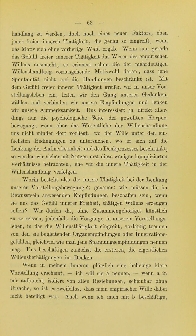 handlung zu werden, doch noch eines neuen Faktors, eben jener freien inneren Thätigkeit, die genau so eingreift, wenn das Motiv sich ohne vorherige Wahl ergab. Wenn nun gerade das Gefühl freier innerer Thätigkeit das Wesen des empirischen Willens ausmacht, so erinnert schon die der mehrdeutigen Willenshandlung vorausgehende Motivwahl daran, dass jene Spontanität nicht auf die Handlungen beschränkt ist. Mit dem Gefühl freier innerer Thätigkeit greifen wir in unser Vor- stellungsleben ein, leiten wir den Gang unserer Gedanken, wählen und verbinden wir unsere Empfindungen und lenken wir unsere Aufmerksamkeit. Uns interessiert ja direkt aller- dings nur die psychologische Seite der gewollten Körper- bewegung; wenn aber das Wesentliche der Willenshandlung uns nicht minder dort vorliegt, wo der Wille unter den ein- fachsten Bedingungen zu untersuchen, wo er sich auf die Lenkung der Aufmerksamkeit und des Denkprozesses beschränkt, so werden wir sicher mit Nutzen erst diese weniger komplizierten Verhältnisse betrachten, ehe wir die innere Thätigkeit in der Willenshandlung verfolgen. Worin besteht also die innere Thätigkeit bei der Lenkung unserer Vorstellungsbewegung?; genauer: wie müssen die im Bewusstsein anwesenden Empfindungen beschaffen sein, wenn sie uns das Gefühl innerer Freiheit, thätigen Willens erzeugen sollen? Wir dürfen da, ohne Zusammengehöriges künstlich zu zerreissen, jedenfalls die Vorgänge in unserem Vorstellungs- leben, in das die Willensthätigkeit eingreift, vorläufig trennen von den sie begleitenden Organempfindungen oder Innervations- gefühlen, gleichviel wie man jene Spannungsempfindungen nennen mag. Uns beschäftigen zunächst die ersteren, die eigentlichen Willensbethätigungen im Denken. Wenn in meinem Inneren plötzlich eine beliebige klare Vorstellung erscheint, — ich will sie a nennen, — wenn a in mir auftaucht, isoliert von allen Beziehungen, scheinbar ohne Ursache, so ist es zweifellos, dass mein empirischer Wille dabei nicht beteiligt war. Auch wenn ich mich mit b beschäftige,