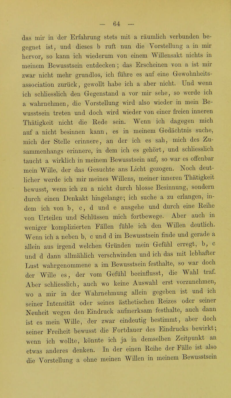 das mir in der Erfahrung stets mit a räumlich verbunden be- gegnet ist, und dieses b ruft nun die Vorstellung a in mir hervor, so kann ich wiederum von einem Willensakt nichts in meinem Bewusstsein entdecken; das Erscheinen von a ist mir zwar nicht mehr grundlos, ich führe es auf eine Gewohnheits- association zurück, gewollt habe ich a aber nicht. Und wenn ich schliesslich den Gegenstand a vor mir sehe, so werde ich a wahrnehmen, die Vorstellung wird also weder in mein Be- wusstsein treten und doch wird wieder von einer freien inneren Thätigkeit nicht die Bede sein. Wenn ich dagegen mich auf a nicht besinnen kann, es in meinem Gedächtnis suche, mich der Stelle erinnere, an der ich es sah, mich des Zu- sammenhangs erinnere, in dem ich es gehört, und schliesslich taucht a wirklich in meinem Bewusstsein auf, so war es offenbar mein Wille, der das Gesuchte ans Licht gezogen. Noch deut- licher werde ich mir meines Willens, meiner inneren Thätigkeit bewusst, wenn ich zu a nicht durch blosse Besinnung, sondern durch einen Denkakt hingelange; ich suche a zu erlangen, in- dem ich von b, c, d und e ausgehe und durch eine Reihe von Urteilen und Schlüssen mich fortbewege. Aber auch in weniger komplizierten Fällen fühle ich den Willen deutlich. Wenn ich a neben b, c und d im Bewusstsein finde und gerade a allein aus irgend welchen Gründen mein Gefühl erregt, b, c und d dann allmählich verschwinden und ich das mit lebhafter Lust wahrgenommene a im Bewusstsein festhalte, so war doch der Wille es, der vom Gefühl beeinflusst, die Wahl traf. Aber schliesslich, auch wo keine Auswahl erst vorzunehmen, wo a mir in der Wahrnehmung allein gegeben ist und ich seiner Intensität oder seines ästhetischen Reizes odei seinei Neuheit wegen den Eindruck aufmerksam festhalte, auch dann ist es mein Wille, der zwar eindeutig bestimmt, aber doch seiner Freiheit bewusst die Fortdauer des Eindrucks bewirkt; wenn ich wollte, könnte ich ja in demselben Zeitpunkt an etwas anderes denken. In der einen Reihe der Fähe ist also die Vorstellung a ohne meinen Willen in meinem Bewusstsein