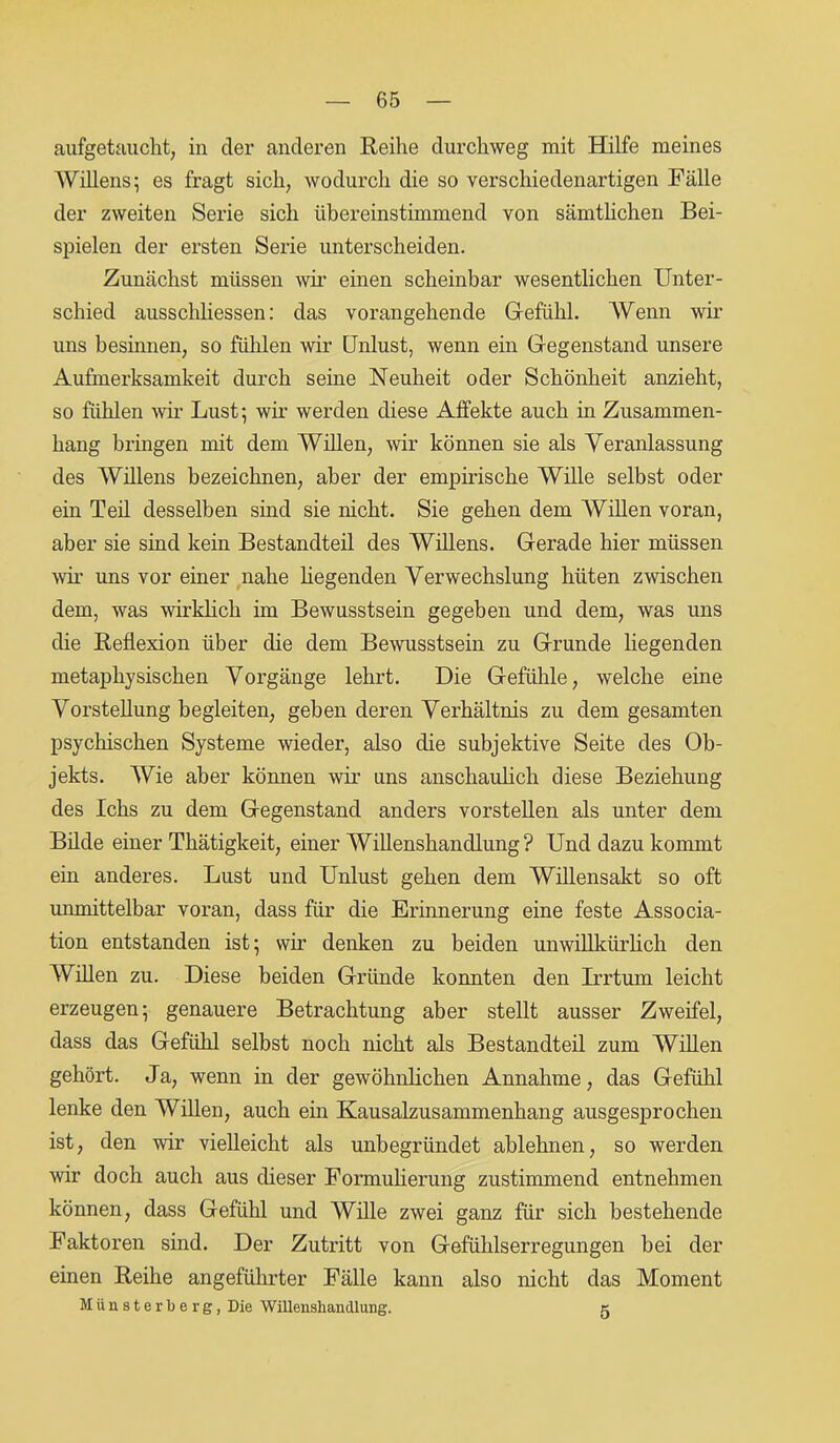 aufgetaucht, in der anderen Reihe durchweg mit Hilfe meines Willens; es fragt sich, wodurch die so verschiedenartigen Fälle der zweiten Serie sich übereinstimmend von sämtlichen Bei- spielen der ersten Serie unterscheiden. Zunächst müssen wir einen scheinbar wesentlichen Unter- schied ausscliliessen: das vorangehende Gefühl. Wenn wir uns besinnen, so fühlen wir Unlust, wenn ein Gegenstand unsere Aufmerksamkeit durch seine Neuheit oder Schönheit anzieht, so fühlen wir Lust; wir werden diese Affekte auch in Zusammen- hang bringen mit dem Willen, wir können sie als Veranlassung des Willens bezeichnen, aber der empirische Wille selbst oder ein Teil desselben sind sie nicht. Sie gehen dem Willen voran, aber sie sind kein Bestandteil des Willens. Gerade hier müssen wir uns vor einer nahe hegenden Verwechslung hüten zwischen dem, was wirklich im Bewusstsein gegeben und dem, was uns die Reflexion über die dem Bewusstsein zu Grunde liegenden metaphysischen Vorgänge lehrt. Die Gefühle, welche eine Vorstellung begleiten, geben deren Verhältnis zu dem gesamten psychischen Systeme wieder, also die subjektive Seite des Ob- jekts. Wie aber können wir uns anschaulich diese Beziehung des Ichs zu dem Gegenstand anders vorstellen als unter dem Bilde einer Thätigkeit, einer WiUenshandlung? Und dazu kommt ein anderes. Lust und Unlust gehen dem Willensakt so oft unmittelbar voran, dass für die Erinnerung eine feste Associa- tion entstanden ist; wir denken zu beiden unwillkürlich den Willen zu. Diese beiden Gründe konnten den Irrtum leicht erzeugen; genauere Betrachtung aber stellt ausser Zweifel, dass das Gefühl selbst noch nicht als Bestandteil zum Willen gehört. Ja, wenn in der gewöhnlichen Annahme, das Gefühl lenke den Willen, auch ein Kausalzusammenhang ausgesprochen ist, den wir vielleicht als unbegründet ablehnen, so werden wir doch auch aus dieser Formulierung zustimmend entnehmen können, dass Gefühl und Wille zwei ganz für sich bestehende Faktoren sind. Der Zutritt von Gefühlserregungen bei der einen Reihe angeführter Fälle kann also nicht das Moment Münsterberg, Die WiUenshandlung. g