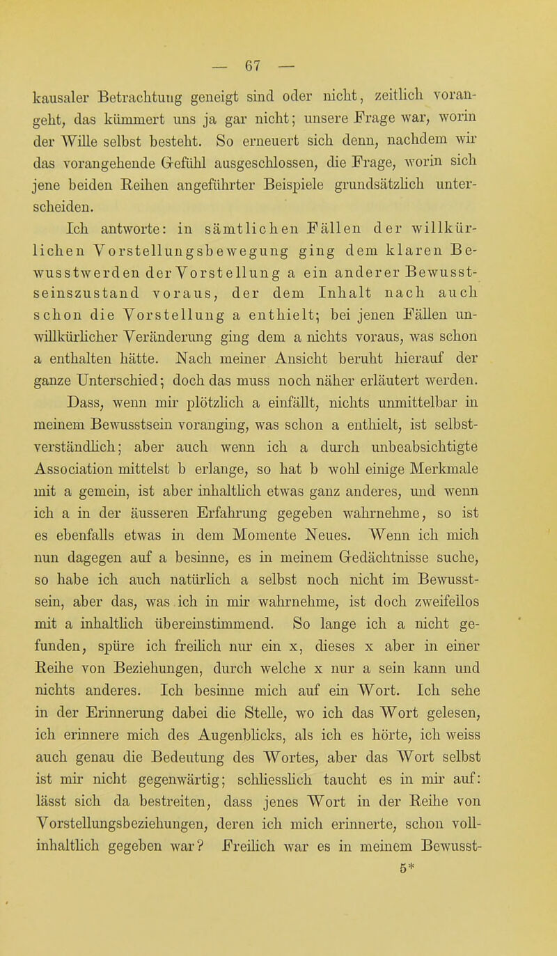 kausaler Betrachtung geneigt sind oder nicht, zeitlich voran- geht, das kümmert uns ja gar nicht; unsere Frage war, worin der Wille seihst besteht. So erneuert sich denn, nachdem wir das vorangehende Gefühl ausgeschlossen, die Frage, worin sich jene beiden Reihen angeführter Beispiele grundsätzlich unter- scheiden. Ich antworte: in sämtlichen Fällen der willkür- lichen Vorstellungsbewegung ging dem klaren Be- wusstwerden der Vorstellung a ein anderer Bewusst- seinszustand voraus, der dem Inhalt nach auch schon die Vorstellung a enthielt; hei jenen Fällen un- willkürlicher Veränderung ging dem a nichts voraus, was schon a enthalten hätte. Nach meiner Ansicht beruht hierauf der ganze Unterschied; doch das muss noch näher erläutert werden. Dass, wenn mir plötzlich a einfällt, nichts unmittelbar in meinem Bewusstsein voranging, was schon a enthielt, ist selbst- verständlich; aber auch wenn ich a durch unbeabsichtigte Association mittelst b erlange, so hat b wohl einige Merkmale mit a gemein, ist aber inhaltlich etwas ganz anderes, und wenn ich a in der äusseren Erfahrung gegeben wahrnehme, so ist es ebenfalls etwas in dem Momente Neues. Wenn ich mich nun dagegen auf a besinne, es in meinem Gedächtnisse suche, so habe ich auch natürlich a selbst noch nicht im Bewusst- sein, aber das, was ich in mir wahrnehme, ist doch zweifellos mit a inhaltlich übereinstimmend. So lange ich a nicht ge- funden, spüre ich freilich nur ein x, dieses x aber in einer Reihe von Beziehungen, durch welche x nur a sein kann und nichts anderes. Ich besinne mich auf ein Wort. Ich sehe in der Erinnerung dabei die Stelle, wo ich das Wort gelesen, ich erinnere mich des Augenblicks, als ich es hörte, ich weiss auch genau die Bedeutung des Wortes, aber das Wort seihst ist mir nicht gegenwärtig; schliesslich taucht es in mir auf: lässt sich da bestreiten, dass jenes Wort in der Reihe von Vorstellungsbeziehungen, deren ich mich erinnerte, schon voll- inhaltlich gegeben war? Freilich war es in meinem Bewusst- 5*