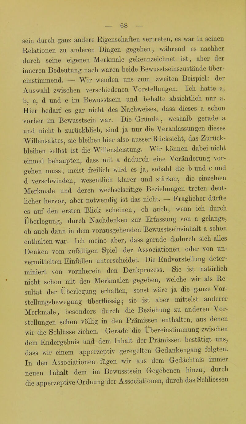 sein durch ganz andere Eigenschaften vertreten, es war in seinen Relationen zu anderen Dingen gegeben, während es nachher durch seine eigenen Merkmale gekennzeichnet ist, aber der inneren Bedeutung nach waren beide Bewusstseinszustände über- einstimmend. — Wir wenden uns zum zweiten Beispiel, der Auswahl zwischen verschiedenen V orstellungen. Ich hatte a, b, c, d und e im Bewusstsein und behalte absichtlich nur a. Hier bedarf es gar nicht des Nachweises, dass dieses a schon vorher im Bewusstsein war. Die Gründe, weshalb gerade a und nicht b zurückblieb, sind ja nur die Veranlassungen dieses Willensaktes, sie bleiben hier also ausser Rücksicht, das Zurück- bleiben selbst ist die Willensleistung. Wir können dabei nicht einmal behaupten, dass mit a dadurch eine Veränderung Vor- gehen muss; meist freilich wird es ja, sobald die b und c und d verschwinden, wesentlich klarer und stärker, die einzelnen Merkmale und deren wechselseitige Beziehungen treten deut- licher hervor, aber notwendig ist das nicht. — Fraglicher dürfte es auf den ersten Blick scheinen, ob auch, wenn ich durch Überlegung, durch Nachdenken zur Erfassung von a gelange, ob auch dann in dem vorausgehenden Bewusstseinsinhalt a schon enthalten war. Ich meine aber, dass gerade dadurch sich alles Denken vom zufälligen Spiel der Associationen odei von un- vermittelten Einfällen unterscheidet. Die Endvorstellung deter- miniert von vornherein den Denkprozess. Sie ist natürlich nicht schon mit den Merkmalen gegeben, welche wir als Re- sultat der Überlegung erhalten, sonst wäre ja die ganze Vor- stellungsbewegung überflüssig;; sie ist aber mittelst andeiei Merkmale, besonders durch die Beziehung zu anderen \ 01- stellungen schon völlig in den Prämissen enthalten, aus denen wir die Schlüsse ziehen. Gerade die Übereinstimmung zwischen dem Endergebnis und dem Inhalt der Prämissen bestätigt uns, dass wir einem apperzeptiv geregelten Gedankengang folgten. In den Associationen fügen wir aus dem Gedächtnis immer neuen Inhalt dem im Bewusstsein Gegebenen hinzu, durch die apperzeptive Ordnung der Associationen, durch das Schliessen