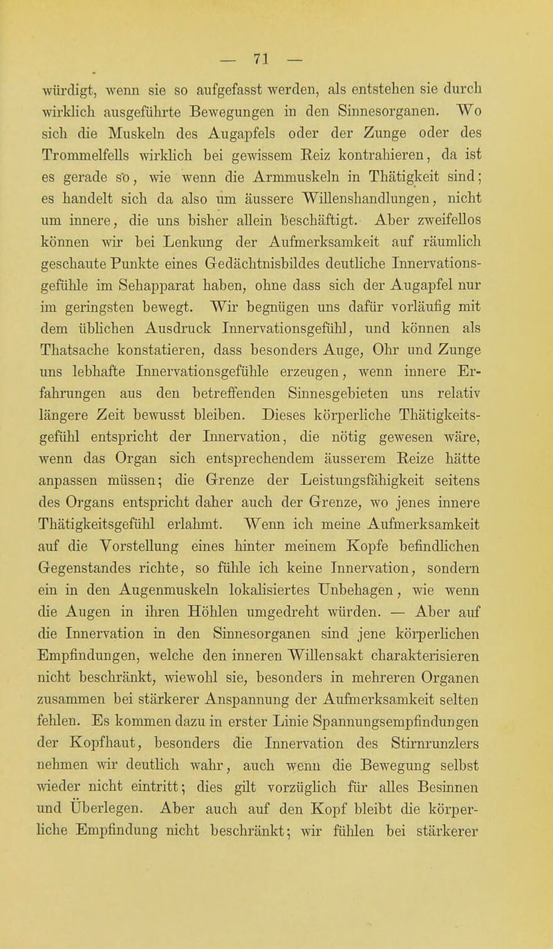 würdigt, wenn sie so aufgefasst werden, als entstehen sie durch wirklich ausgeführte Bewegungen in den Sinnesorganen. Wo sich die Muskeln des Augapfels oder der Zunge oder des Trommelfells wirklich bei gewissem Reiz kontrahieren, da ist es gerade s'o, wie wenn die Armmuskeln in Thätigkeit sind; es handelt sich da also um äussere Willenshandlungen, nicht um innere, die uns bisher allein beschäftigt. Aber zweifellos können wir bei Lenkung der Aufmerksamkeit auf räumlich geschaute Punkte eines Gedächtnisbildes deutliche Innervations- gefühle im Sehapparat haben, ohne dass sich der Augapfel nur im geringsten bewegt. Wir begnügen uns dafür vorläufig mit dem üblichen Ausdruck Innervationsgefühl, und können als Thatsache konstatieren, dass besonders Auge, Ohr und Zunge uns lebhafte Innervationsgefühle erzeugen, wenn innere Er- fahrungen aus den betreffenden Sinnesgebieten uns relativ längere Zeit bewusst bleiben. Dieses körperliche Thätigkeits- gefiihl entspricht der Innervation, die nötig gewesen wäre, wenn das Organ sich entsprechendem äusserem Reize hätte anpassen müssen; die Grenze der Leistungsfähigkeit seitens des Organs entspricht daher auch der Grenze, wo jenes innere Thätigkeitsgefühl erlahmt. Wenn ich meine Aufmerksamkeit auf die Vorstellung eines hinter meinem Kopfe befindlichen Gegenstandes richte, so fühle ich keine Innervation, sondern ein in den Augenmuskeln lokalisiertes Unbehagen, wie wenn die Augen in ihren Höhlen umgedreht würden. — Aber auf die Innervation in den Sinnesorganen sind jene körperlichen Empfindungen, welche den inneren Willensakt charakterisieren nicht beschränkt, wiewohl sie, besonders in mehreren Organen zusammen bei stärkerer Anspannung der Aufmerksamkeit selten fehlen. Es kommen dazu in erster Linie Spannungsempfindungen der Kopfhaut, besonders die Innervation des Stirnrunzlers nehmen wir deutlich wahr, auch wenn die Bewegung selbst wieder nicht eintritt; dies gilt vorzüglich für alles Besinnen und Überlegen. Aber auch auf den Kopf bleibt die körper- liche Empfindung nicht beschränkt; wir fühlen bei stärkerer