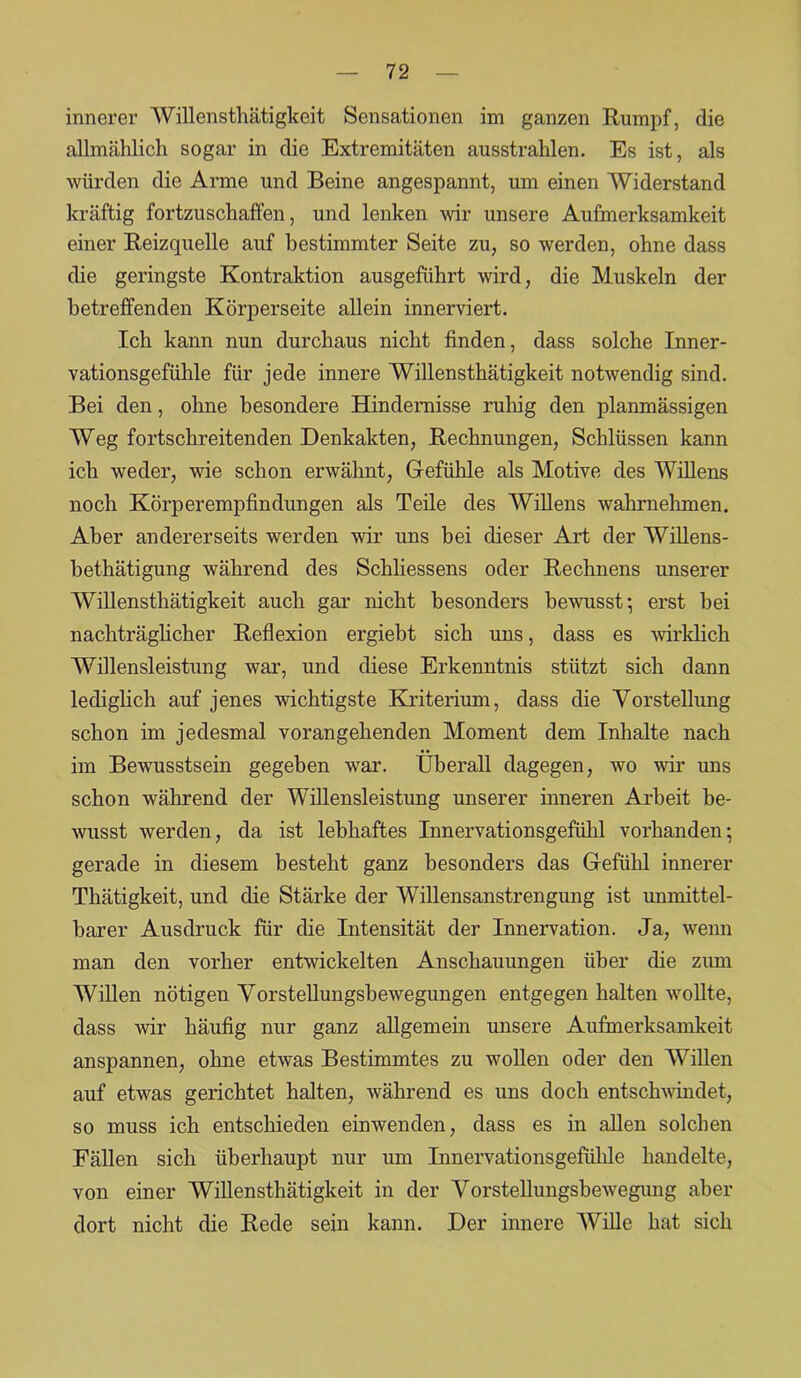 innerer Willensthätigkeit Sensationen im ganzen Rumpf, die allmählich sogar in die Extremitäten ausstrahlen. Es ist, als würden die Arme und Beine angespannt, um einen Widerstand kräftig fortzuschaffen, und lenken wir unsere Aufmerksamkeit einer Reizquelle auf bestimmter Seite zu, so werden, ohne dass die geringste Kontraktion ausgeführt wird, die Muskeln der betreffenden Körperseite allein innerviert. Ich kann nun durchaus nicht finden, dass solche Inner- vationsgefühle für jede innere Willensthätigkeit notwendig sind. Bei den, ohne besondere Hindernisse ruhig den planmässigen Weg fortschreitenden Denkakten, Rechnungen, Schlüssen kann ich weder, wie schon erwähnt, Gefühle als Motive des Willens noch Körperempfindungen als Teile des Willens wahrnehmen. Aber andererseits werden wir uns bei dieser Art der Willens- bethätigung während des Schliessens oder Rechnens unserer Willensthätigkeit auch gar nicht besonders bewusst; erst bei nachträglicher Reflexion ergiebt sich uns, dass es wirklich Willensleistung war, und diese Erkenntnis stützt sich dann lediglich auf jenes wichtigste Kriterium, dass die Vorstellung schon im jedesmal vorangehenden Moment dem Inhalte nach im Bewusstsein gegeben war. Überall dagegen, wo wir uns schon während der Willensleistung unserer inneren Arbeit be- wusst werden, da ist lebhaftes Innervationsgefühl vorhanden; gerade in diesem besteht ganz besonders das Gefühl innerer Thätigkeit, und die Stärke der Willensanstrengung ist unmittel- barer Ausdruck für die Intensität der Innervation. Ja, wenn man den vorher entwickelten Anschauungen über die zum Willen nötigen Vorstellungsbewegungen entgegen halten wollte, dass wir häufig nur ganz allgemein unsere Aufmerksamkeit anspannen, ohne etwas Bestimmtes zu wollen oder den Willen auf etwas gerichtet halten, während es uns doch entschwindet, so muss ich entschieden einwenden, dass es in allen solchen Fällen sich überhaupt nur um Innervationsgefülile handelte, von einer Willensthätigkeit in der Vorstellungsbewegung aber dort nicht die Rede sein kann. Der innere Wille hat sich