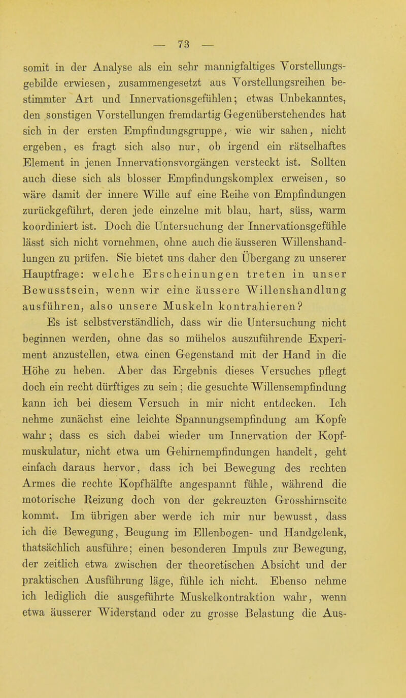 somit in der Analyse als ein sehr mannigfaltiges Vorstellungs- gebilde erwiesen, zusammengesetzt aus Vorstellungsreihen be- stimmter Art und Innervationsgefühlen; etwas Unbekanntes, den sonstigen Vorstellungen fremdartig Gegenüberstehendes hat sich in der ersten Empfindungsgruppe, wie wir sahen, nicht ergeben, es fragt sich also nur, ob irgend ein rätselhaftes Element in jenen Innervationsvorgängen versteckt ist. Sollten auch diese sich als blosser Empfindungskomplex erweisen, so wäre damit der innere Wille auf eine Reihe von Empfindungen zurückgeführt, deren jede einzelne mit blau, hart, süss, warm koordiniert ist. Doch die Untersuchung der Innervationsgefühle lässt sich nicht vornehmen, ohne auch die äusseren Willenshand- lungen zu prüfen. Sie bietet uns daher den Übergang zu unserer Hauptfrage: welche Erscheinungen treten in unser Bewusstsein, wenn wir eine äussere Willenshandlung ausführen, also unsere Muskeln kontrahieren? Es ist selbstverständlich, dass wir die Untersuchung nicht beginnen werden, ohne das so mühelos auszuführende Experi- ment anzustellen, etwa einen Gegenstand mit der Hand in die Höhe zu heben. Aber das Ergebnis dieses Versuches pflegt doch ein recht dürftiges zu sein; die gesuchte Willensempfindung kann ich bei diesem Versuch in mir nicht entdecken. Ich nehme zunächst eine leichte Spannungsempfindung am Kopfe wahr; dass es sich dabei wieder um Innervation der Kopf- muskulatur, nicht etwa um Gehirnempfindungen handelt, geht einfach daraus hervor, dass ich bei Bewegung des rechten Armes die rechte Kopfhälfte angespannt fühle, während die motorische Reizung doch von der gekreuzten Grosshirnseite kommt. Im übrigen aber werde ich mir nur bewusst, dass ich die Bewegung, Beugung im Ellenbogen- und Handgelenk, thatsächlich ausführe; einen besonderen Impuls zur Bewegung, der zeitlich etwa zwischen der theoretischen Absicht und der praktischen Ausführung läge, fühle ich nicht. Ebenso nehme ich lediglich die ausgeführte Muskelkontraktion wahr, wenn etwa äusserer Widerstand oder zu grosse Belastung die Aus-