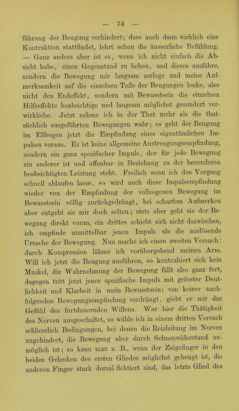 führung der Beugung verhindert; dass auch dann wirklich eine Kontraktion stattfindet, lehrt schon die äusserliche Befühlung. — Ganz anders aber ist es, wenn ich nicht einfach die Ab- sicht habe, einen Gegenstand zu heben, und dieses ausführe, sondern die Bewegung mir langsam zerlege und meine Auf- merksamkeit auf die einzelnen Teile der Beugungen lenke, also nicht den Endeffekt, sondern mit Bewusstsein die einzelnen Hilfseffekte beabsichtige und langsam möglichst gesondert ver- wirkliche. Jetzt nehme ich in der That mehr als die that- sächlich ausgeführten Bewegungen wahr; es geht der Beugung im Ellbogen jetzt die Empfindung eines eigentümlichen Im- pulses voraus. Es ist keine allgemeine Anstrengungsempfindung, sondern ein ganz spezifischer Impuls, der für jede Bewegung ein anderer ist und offenbar in Beziehung zu der besonderen beabsichtigten Leistung steht. Freilich wenn ich den Vorgang schnell ablaufen lasse, so wird auch diese Impulsempfindung wieder von der Empfindung der vollzogenen Bewegung im Bewusstsein völlig zurückgedrängt, bei scharfem Aufmerken aber entgeht sie mir doch selten; stets aber geht sie der Be- wegung direkt voran, ein drittes schiebt sich nicht dazwischen, ich empfinde unmittelbar jenen Impuls als die auslösende Ursache der Bewegung. Nim mache ich einen zweiten Versuch: durch Kompression lähme ich vorübergehend meinen Arm. Will ich jetzt die Beugung ausführen, so kontrahiert sich kein Muskel, die Wahrnehmung der Bewegung fällt also ganz fort, dagegen tritt jetzt jener spezifische Impuls mit grösster Deut- lichkeit und Klarheit in mein Bewusstsein; von keiner nach- folgenden Bewegungsempfindung verdrängt, giebt er mir das Gefühl des fortdauernden Willens. War hier die Thätigkeit des Nerven ausgeschaltet, so wähle ich in einem dutten Veisuch schliesslich Bedingungen, bei denen die Reizleitung im Nerven ungehindert, die Bewegung aber durch Sehnenwiderstand un- möglich ist; so kann man z. B., wenn der Zeigefinger m den beiden Gelenken des ersten Gliedes möglichst gebeugt ist, die anderen Finger stark dorsal flektiert sind, das letzte Glied des