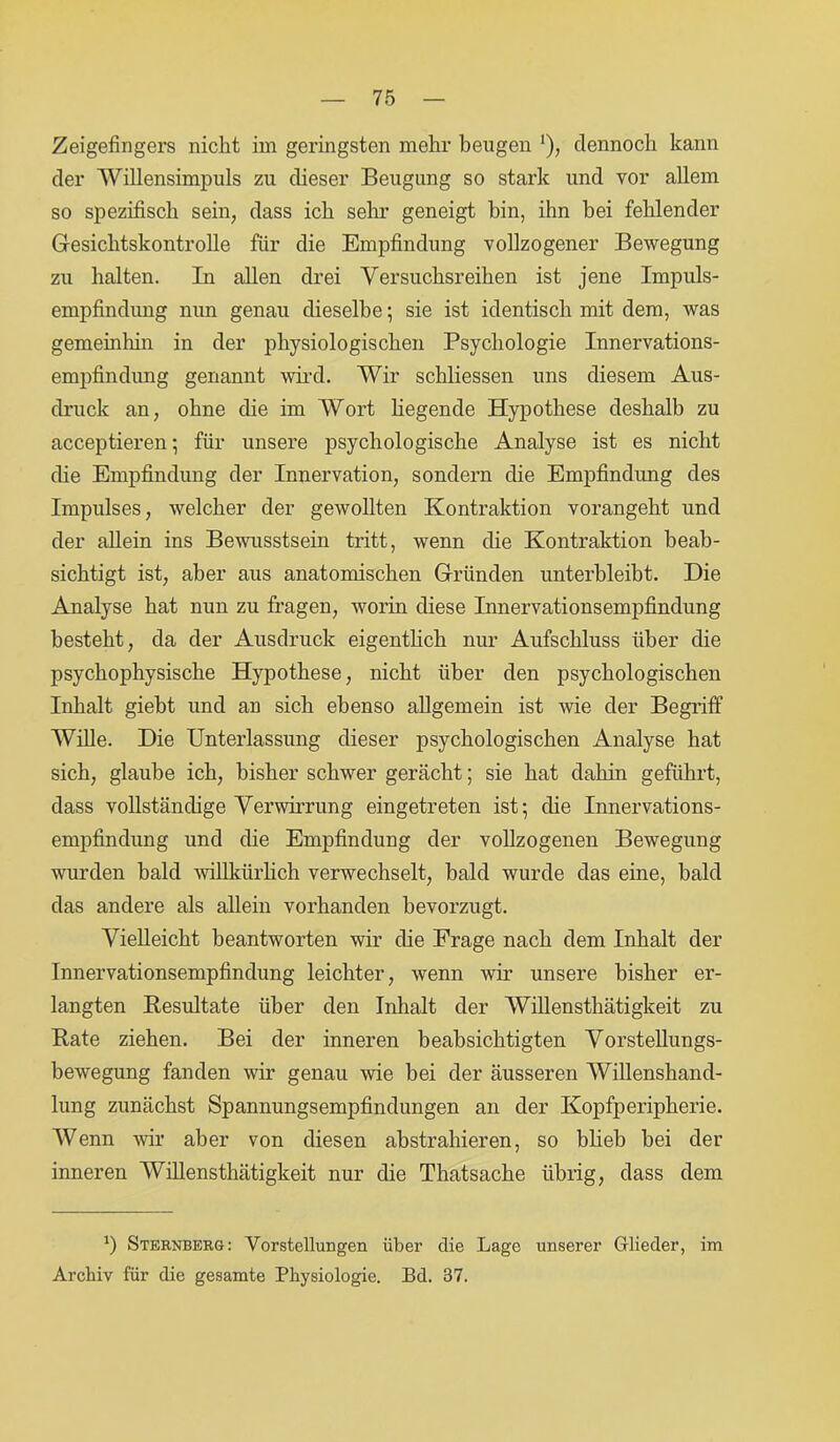 Zeigefingers nicht im geringsten mehr beugen '), dennoch kann der 'Willensimpuls zu dieser Beugung so stark und vor allem so spezifisch sein, dass ich sehr geneigt bin, ihn bei fehlender Gesichtskontrolle für die Empfindung vollzogener Bewegung zu halten. In allen drei Versuchsreihen ist jene Impuls- empfindung nun genau dieselbe; sie ist identisch mit dem, was gemeinhin in der physiologischen Psychologie Innervations- empfindung genannt wird. Wir schliessen uns diesem Aus- druck an, ohne che im Wort hegende Hypothese deshalb zu acceptieren; für unsere psychologische Analyse ist es nicht die Empfindung der Innervation, sondern die Empfindung des Impulses, welcher der gewollten Kontraktion vorangeht und der ahein ins Bewusstsein tritt, wenn die Kontraktion beab- sichtigt ist, aber aus anatomischen Gründen unterbleibt. Die Analyse hat nun zu fragen, worin diese Innervationsempfindung besteht, da der Ausdruck eigenthch nur Aufschluss über die psychophysische Hypothese, nicht über den psychologischen Inhalt giebt und an sich ebenso allgemein ist wie der Begriff Wille. Die Unterlassung dieser psychologischen Analyse hat sich, glaube ich, bisher schwer gerächt; sie hat dahin geführt, dass vollständige Verwirrung eingetreten ist; die Innervations- empfindung und die Empfindung der vollzogenen Bewegung wurden bald willkürlich verwechselt, bald wurde das eine, bald das andere als allein vorhanden bevorzugt. Vielleicht beantworten wir che Frage nach dem Inhalt der Innervationsempfindung leichter, wenn wir unsere bisher er- langten Resultate über den Inhalt der Willensthätigkeit zu Kate ziehen. Bei der inneren beabsichtigten Vorstellungs- bewegung fanden wir genau wie bei der äusseren Willenshand- lung zunächst Spannungsempfindungen an der Kopfperipherie. Wenn wir aber von diesen abstrahieren, so blieb bei der inneren Willensthätigkeit nur che Thatsache übrig, dass dem *) Sternberg: Vorstellungen über die Lage unserer Glieder, im Archiv für die gesamte Physiologie. Bd. 37.