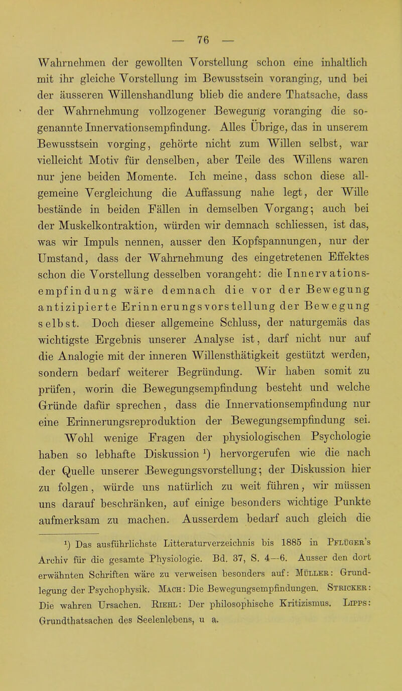 Wahrnehmen der gewollten Vorstellung schon eine inhaltlich mit ihr gleiche Vorstellung im Bewusstsein voran ging, und bei der äusseren Willenshandlung blieb die andere Thatsache, dass der Wahrnehmung vollzogener Bewegung voranging die so- genannte Innervationsempfindung. Alles Übrige, das in unserem Bewusstsein vorging, gehörte nicht zum Willen seihst, war vielleicht Motiv für denselben, aber Teile des Willens waren nur jene beiden Momente. Ich meine, dass schon diese all- gemeine Vergleichung die Auffassung nahe legt, der Wille bestände in beiden Fällen in demselben Vorgang; auch bei der Muskelkontraktion, würden wir demnach schliessen, ist das, was wir Impuls nennen, ausser den Kopfspannungen, nur der Umstand, dass der Wahrnehmung des eingetretenen Effektes schon die Vorstellung desselben vorangeht: die Innervations- empfindung wäre demnach die vor der Bewegung antizipierte Erinn erungsVorstellung der Bewegung seihst. Doch dieser allgemeine Schluss, der naturgemäs das wichtigste Ergebnis unserer Analyse ist, darf nicht nur auf die Analogie mit der inneren Willensthätigkeit gestützt werden, sondern bedarf weiterer Begründung. Wir haben somit zu prüfen, worin die Bewegungsempfindung besteht und welche Gründe dafür sprechen, dass die Innervationsempfindung nur eine Erinnerungsreproduktion der Bewegungsempfindung sei. Wohl wenige Fragen der physiologischen Psychologie haben so lebhafte Diskussion ') hervorgerufen wie die nach der Quelle unserer Bewegungsvorstellung; der Diskussion hier zu folgen, würde uns natürlich zu weit führen, wir müssen uns darauf beschränken, auf einige besonders wuchtige Punkte aufmerksam zu machen. Ausserdem bedarf auch gleich die !) Das ausführlichste Litteraturverzeichnis bis 1885 in Pflüger’s Archiv für die gesamte Physiologie. Bd. 37, S. 4—6. Ausser den dort erwähnten Schriften wäre zu verweisen besonders auf: Müller: Grund- legung der Psychophysik. Mach : Die Bewegungsempfindungen. Stricker : Die wahren Ursachen. Riehl: Der philosophische Kritizismus. Lipps: Grundthatsachen des Seelenlebens, u a.