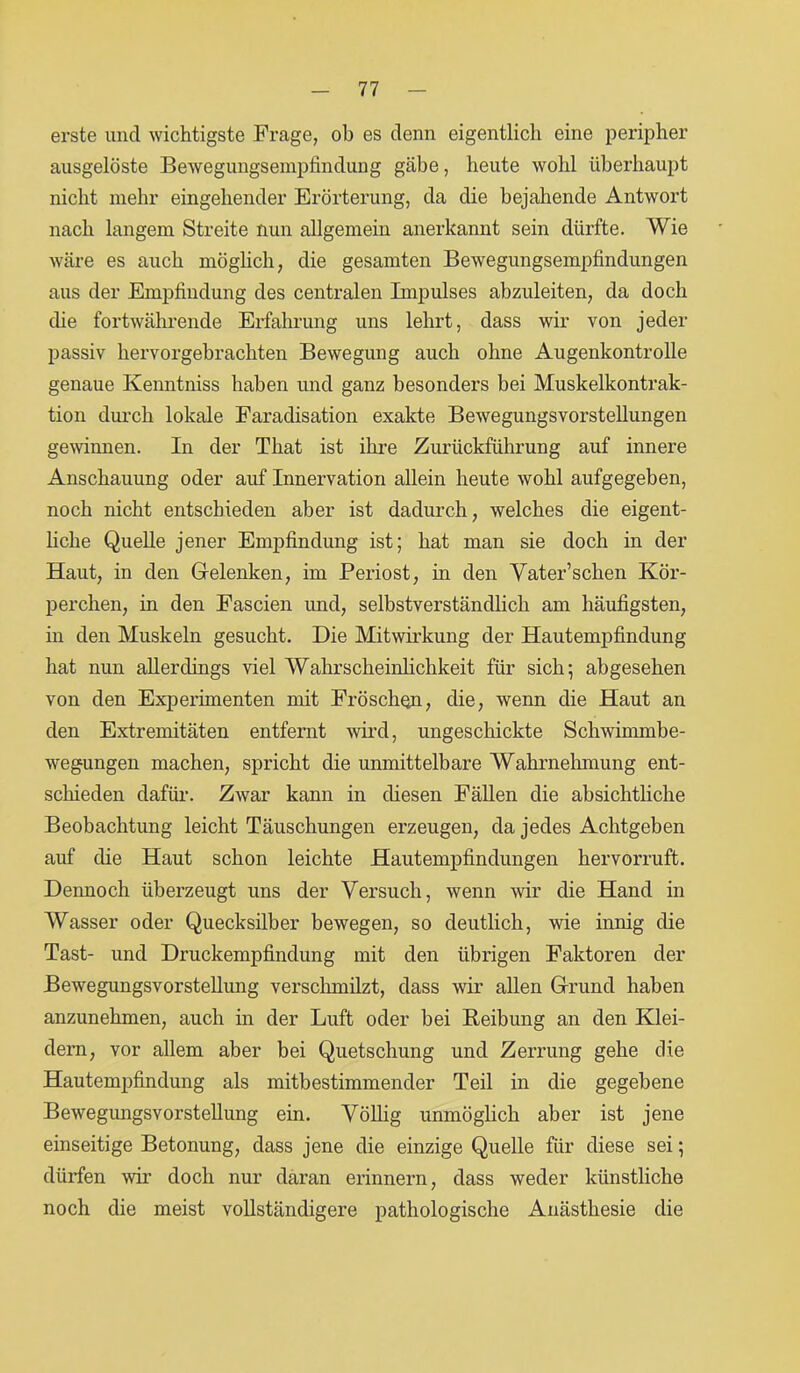 erste und wichtigste Frage, ob es denn eigentlich eine peripher ausgelöste Bewegungsempfindung gäbe, heute wohl überhaupt nicht mehr eingehender Erörterung, da die bejahende Antwort nach langem Streite nun allgemein anerkannt sein dürfte. Wie wäre es auch möglich, die gesamten Bewegungsempfindungen aus der Empfindung des centralen Impulses abzuleiten, da doch die fortwährende Erfahrung uns lehrt, dass wir von jeder passiv hervorgebrachten Bewegung auch ohne Augenkontrolle genaue Kenntniss haben und ganz besonders bei Muskelkontrak- tion durch lokale Faradisation exakte Bewegungsvorstellungen gewinnen. In der That ist ihre Zurückführung auf innere Anschauung oder auf Innervation allein heute wohl aufgegeben, noch nicht entschieden aber ist dadurch, welches die eigent- liche Quelle jener Empfindung ist; hat man sie doch in der Haut, in den Gelenken, im Periost, in den Yater’schen Kör- perchen, in den Fascien und, selbstverständlich am häufigsten, in den Muskeln gesucht. Die Mitwirkung der Hautempfindung hat nun allerdings viel Wahrscheinlichkeit für sich; abgesehen von den Experimenten mit Fröschen, die, wenn die Haut an den Extremitäten entfernt wird, ungeschickte Schwimmbe- wegungen machen, spricht die unmittelbare Wahrnehmung ent- schieden dafür. Zwar kann in diesen Fällen die absichtliche Beobachtung leicht Täuschungen erzeugen, da jedes Achtgeben auf die Haut schon leichte Hautempfindungen hervorruft. Dennoch überzeugt uns der Versuch, wenn wir die Hand in Wasser oder Quecksilber bewegen, so deutlich, wie innig die Tast- und Druckempfindung mit den übrigen Faktoren der Bewegungsvorstellung verschmilzt, dass wir allen Grund haben anzunehmen, auch in der Luft oder bei Reibung an den Klei- dern, vor allem aber bei Quetschung und Zerrung gehe die Hautempfindung als mitbestimmender Teil in die gegebene Bewegungsvorstellung ein. Völlig unmöglich aber ist jene einseitige Betonung, dass jene die einzige Quelle für diese sei; dürfen wir doch nur daran erinnern, dass weder künstliche noch die meist vollständigere pathologische Anästhesie die