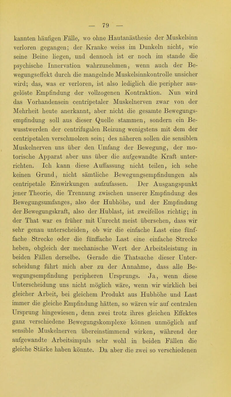 kannten häufigen Fälle, wo ohne Hautanästhesie der Muskelsinn verloren gegangen; der Kranke weiss im Dunkeln nicht, wie seine Beine liegen, und dennoch ist er noch im stände die psychische Innervation wahrzunehmen, wenn auch der Be- wegungseffekt durch die mangelnde Muskelsinnkontrolle unsicher wird; das, was er verloren, ist also lediglich die peripher aus- gelöste Empfindung der vollzogenen Kontraktion. Nun wird das Vorhandensein centripetaler Muskelnerven zwar von der Mehrheit heute anerkannt, aber nicht die gesamte Bewegungs- empfiudung soll aus dieser Quelle stammen, sondern ein Be- wusstwerden der centrifugalen Beizung wenigstens mit dem der centripetalen verschmolzen sein; des näheren sollen die sensiblen Muskelnerven uns über den Umfang der Bewegung, der mo- torische Apparat aber uns über die aufgewandte Kraft unter- richten. Ich kann diese Auffassung nicht teilen, ich sehe keinen Grund, nicht sämtliche Bewegungsempfindungen als centripetale Einwirkungen aufzufassen. Der Ausgangspunkt jener Theorie, die Trennung zwischen unserer Empfindung des Bewegungsumfanges, also der Hubhöhe, und der Empfindung der Bewegungskraft, also der Hublast, ist zweifellos richtig; in der That war es früher mit Unrecht meist übersehen, dass wir sehr genau unterscheiden, ob wir die einfache Last eine fünf- fache Strecke oder die fünffache Last eine einfache Strecke heben, obgleich der mechanische Wert der Arbeitsleistung in beiden Fällen derselbe. Gerade die Thatsache dieser Unter- scheidung führt mich aber zu der Annahme, dass alle Be- wegungsempfindung peripheren Ursprungs. Ja, wenn diese Unterscheidung uns nicht möglich wäre, wenn wir wirklich bei gleicher Arbeit, bei gleichem Produkt aus Hubhöhe und Last immer die gleiche Empfindung hätten, so wären wir auf centralen Ursprung hingewiesen, denn zwei trotz ihres gleichen Effektes ganz verschiedene Bewegungskomplexe können unmöglich auf sensible Muskelnerven übereinstimmend wirken, während der aufgewandte Arbeitsimpuls sehr wohl in beiden Fällen die gleiche Stärke haben könnte. Da aber die zwei so verschiedenen