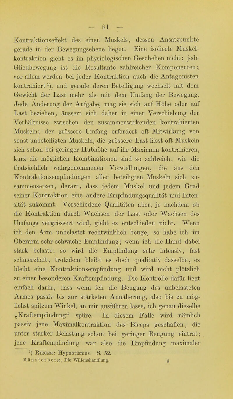 Kontraktionseffekt des einen Muskels, dessen Ansatzpunkte gerade in der Bewegungsebene liegen. Eine isolierte Muskel- kontraktion giebt es im physiologischen Geschehen nicht; jede Gliedbewegung ist die Resultante zahlreicher Komponenten; vor allem werden hei jeder Kontraktion auch die Antagonisten kontrahiert *), und gerade deren Beteiligung wechselt mit dem Gewicht der Last mehr als mit dem Umfang der Bewegung. Jede Änderung der Aufgabe, mag sie sich auf Höhe oder auf Last beziehen, äussert sich daher in einer Verschiebung der Verhältnisse zwischen den zusammenwirkenden kontrahierten Muskeln; der grössere Umfang erfordert oft Mitwirkung von sonst unbeteiligten Muskeln, die grössere Last lässt oft Muskeln sich schon bei geringer Hubhöhe auf ihr Maximum kontrahieren, kurz die möglichen Kombinationen sind so zahlreich, wie die thatsächlich wahrgenommenen Vorstellungen, die aus den Kontraktionsempfindungen aller beteiligten Muskeln sich zu- sammensetzen, derart, dass jedem Muskel und jedem Grad seiner Kontraktion eine andere Empfindungsqualität und Liten- sität zukommt. Verschiedene Qualitäten aber, je nachdem ob die Kontraktion durch Wachsen der Last oder Wachsen des Umfangs vergrössert wird, giebt es entschieden nicht. Wenn ich den Arm unbelastet rechtwinklich beuge, so habe ich im Oberarm sehr schwache Empfindung; wenn ich die Hand dabei stark belaste, so wird die Empfindung sehr intensiv, fast schmerzhaft, trotzdem bleibt es doch qualitativ dasselbe, es bleibt eine Kontraktionsempfindung und wird nicht plötzlich zu einer besonderen Kraftempfindung. Die Kontrolle dafür liegt einfach darin, dass wenn ich die Beugung des unbelasteten Armes passiv bis zur stärksten Annäherung, also bis zu mög- lichst spitzem Winkel, an mir ausführen lasse, ich genau dieselbe „Kraftempfindung“ spüre. In diesem Falle wird nämlich passiv jene Maximalkontraktion des Biceps geschaffen, die unter starker Belastung schon bei geringer Beugung eintrat; jene Kraftempfindung war also die Empfindung maximaler ') Rieger: Hypnotismus. S. 52. Münsterberg, Die Willenshandlung. 6