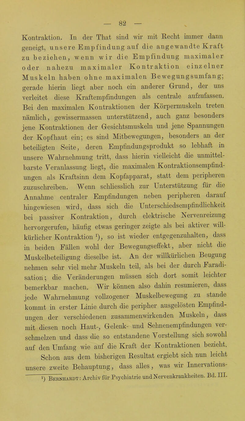Kontraktion. In der That sind wir mit Recht immer dann geneigt, unsere Empfindung auf die angewandte Kraft zu beziehen, wenn wir die Empfindung maximaler oder nahezu maximaler Kontraktion einzelner Muskeln haben ohne maximalen Bewegungsumfang; gerade hierin liegt aber noch ein anderer Grund, der uns verleitet diese Kraftempfindungen als centrale aufzufassen. Bei den maximalen Kontraktionen der Körpermuskeln treten nämlich, gewissermassen unterstützend, auch ganz besonders jene Kontraktionen der Gesichtsmuskeln und jene Spannungen der Kopfhaut ein; es sind Mitbewegungen, besonders an der beteiligten Seite, deren Empfindungsprodukt so lebhaft in unsere Wahrnehmung tritt, dass hierin vielleicht die unmittel- barste Veranlassung liegt, die maximalen Kontraktionsempfind- ungen als Kraftsinn dem Kopfapparat, statt dem peripheren zuzuschreiben. Wenn schliesslich zur Unterstützung für die Annahme centraler Empfindungen neben peripheren darauf hingewiesen wird, dass sich die Unterschiedsempfindlichkeit bei passiver Kontraktion, durch elektrische Verven]eizung hervorgerufen, häufig etwas geringer zeigte als bei aktiver will- kürlicher Kontraktion *), so ist wieder entgegenzuhalten, dass in beiden Fällen wohl der Bewegungseffekt, aber nicht die Muskelbeteiligung dieselbe ist. An der willkürlichen Beugung nehmen sehr viel mehr Muskeln teil, als bei der durch Faiadi- sation; die Veränderungen müssen sich dort somit leichter bemerkbar machen. Wir können also dahin resümieren, dass jede Wahrnehmung vollzogener Muskelbewegung zu stände kommt in erster Linie durch die peripher ausgelösten Empfind- ungen der verschiedenen zusammenwirkenden Muskeln, dass mit diesen noch Haut-, Gelenk- und Sehnenempfindungen ver- schmelzen und dass die so entstandene Vorstellung sich sowohl auf den Umfang wie auf die Kraft der Kontraktionen bezieht. Schon aus dem bisherigen Resultat ergiebt sich nun leicht unsere zweite Behauptung, dass alles, was wir Innervations- ‘) Bernhardt : Archiv für Psychiatric und Nervenkrankheiten. Bd. III.