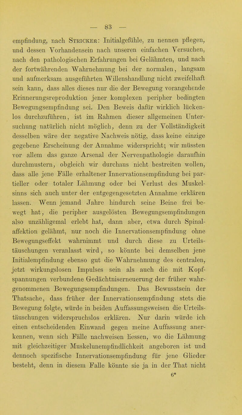 empfindung, nach Stricker: Initialgefühle, zu nennen pflegen, und dessen Vorhandensein nach unseren einfachen Versuchen, nach den pathologischen Erfahrungen hei Gelähmten, und nach der fortwährenden Wahrnehmung bei der normalen, langsam und aufmerksam ausgeführten Willenshandlung nicht zweifelhaft sein kann, dass alles dieses nur die der Bewegung vorangehende Erinnerungsreproduktion jener komplexen peripher bedingten Bewegungsempfindung sei. Den Beweis dafür wirklich lücken- los durchzuführen, ist im Rahmen dieser allgemeinen Unter- suchung natürlich nicht möglich, denn zu der Vollständigkeit desselben wäre der negative Nachweis nötig, dass keine einzige gegebene Erscheinung der Annahme widerspricht; wir müssten vor allem das ganze Arsenal der Nervenpathologie daraufhin durchmustern, obgleich wir durchaus nicht bestreiten wollen, dass alle jene Fälle erhaltener Innervationsempfindung bei par- tieller oder totaler Lähmung oder bei Verlust des Muskel- sinns sich auch unter der entgegengesetzten Annahme erklären lassen. Wenn jemand Jahre hindurch seine Beine frei be- wegt hat, die peripher ausgelösten Bewegungsempfindungen also unzähligemal erlebt hat, dann aber, etwa durch Spinal- affektion gelähmt, nur noch die Innervationsempfindung ohne Bewegungseffekt wahrnimmt und durch diese zu Urteils- täuschungen veranlasst wird, so könnte bei demselben jene Initialempfindung ebenso gut die Wahrnehmung des centralen, jetzt wirkungslosen Impulses sein als auch die mit Kopf- spannungen verbundene Gedächtniserneuerung der früher wahr- genommenen Bewegungsempfindungen. Das Bewusstsein der Thatsache, dass früher der Innervationsempfindung stets die Bewegung folgte, würde in beiden Auffassungsweisen die Urteils- täuschungen widerspruchslos erklären. Nur darin würde ich einen entscheidenden Einwand gegen meine Auffassung aner- kennen, wenn sich Fälle nachweisen Hessen, wo die Lähmung mit gleichzeitiger Muskelunempfindlichkeit angeboren ist und dennoch spezifische Innervationsempfindung für jene Glieder besteht, denn in diesem Falle könnte sie ja in der Tliat nicht 6*