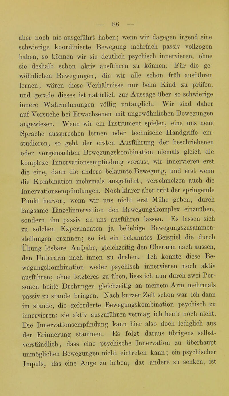 aber noch nie ausgeführt haben; wenn wir dagegen irgend eine schwierige koordinierte Bewegung mehrfach passiv vollzogen haben, so können wir sie deutlich psychisch innervieren, ohne sie deshalb schon aktiv ausführen zu können. Für die ge- wöhnlichen Bewegungen, die wir alle schon früh ausführen lernen, wären diese Verhältnisse nur beim Kind zu prüfen, und gerade dieses ist natürlich zur Aussage über so schwierige innere Wahrnehmungen völlig untauglich. Wir sind daher auf Versuche bei Erwachsenen mit ungewöhnlichen Bewegungen angewiesen. Wenn wir ein Instrument spielen, eine uns neue Sprache aussprechen lernen oder technische Handgriffe ein- studieren, so geht der ersten Ausführung der beschriebenen oder vorgemachten Bewegungskombination niemals gleich die komplexe Innervationsempfindung voraus; wir innervieren erst die eine, dann die andere bekannte Bewegung, und erst wenn die Kombination mehrmals aus geführt, verschmelzen auch die Innervationsempfindungen. Noch klarer aber tritt der springende Punkt hervor, wenn wir uns nicht erst Mühe geben, durch langsame Einzelinnervation den Bewegungskomplex einzuüben, sondern ihn passiv an uns ausführen lassen. Es lassen sich zu solchen Experimenten ja beliebige Bewegungszusammen- stellungen ersinnen; so ist ein bekanntes Beispiel die durch Übung lösbare Aufgabe, gleichzeitig den Oberarm nach aussen, den Unterarm nach innen zu drehen. Ich konnte diese Be- wegungskombination weder psychisch innervieren noch aktiv ausführen; ohne letzteres zu üben, Hess ich nun durch zwei Per- sonen beide Drehungen gleichzeitig an meinem Arm mehrmals passiv zu stände bringen. Nach kurzer Zeit schon war ich dann im stände, die geforderte Bewegungskombination psychisch zu innervieren; sie aktiv auszuführen vermag ich heute noch nicht. Die Innervationsempfindung kann hier also doch lediglich aus der Erinnerung stammen. Es folgt daraus übrigens selbst- verständlich, dass eine psychische Innervation zu überhaupt unmöglichen Bewegungen nicht eintreten kann, ein psychischei Impuls, das eine Auge zu heben, das andere zu senken, ist