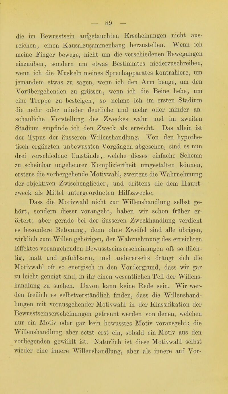 die im Bewusstsein aufgetauchten Erscheinungen nicht aus- reichen, einen Kausalzusammenhang herzustellen. Wenn ich meine Finger bewege, nicht um die verschiedenen Bewegungen einzuühen, sondern um etwas Bestimmtes niederzuschreihen, wenn ich die Muskeln meines Sprechapparates kontrahiere, um jemandem etwas zu sagen, wenn ich den Arm beuge, um den Vorübergehenden zu grüssen, wenn ich die Beine hebe, um eine Treppe zu besteigen, so nehme ich im ersten Stadium die mehr oder minder deutliche und mehr oder minder an- schauliche Vorstellung des Zweckes wahr und im zweiten Stadium empfinde ich den Zweck als erreicht. Das allein ist der Typus der äusseren Willenshandlung. Von den hypothe- tisch ergänzten unbewussten Vorgängen abgesehen, sind es nun drei verschiedene Umstände, welche dieses einfache Schema zu scheinbar ungeheurer Kompliziertheit umgestalten können, erstens die vorhergehende Motivwahl, zweitens die Wahrnehmung der objektiven Zwischenglieder, und drittens die dem Haupt- zweck als Mittel untergeordneten Hilfszwecke. Dass die Motivwahl nicht zur AVillenshandlung selbst ge- hört, sondern dieser vorangeht, haben wir schon früher er- örtert; aber gerade bei der äusseren Zweckhandlung verdient es besondere Betonung, denn ohne Zweifel sind alle übrigen, wirklich zum Willen gehörigen, der Wahrnehmung des erreichten Effektes vorangehenden Bewusstseinserscheinungen oft so flüch- tig, matt und gefühlsarm, und andererseits drängt sich die Motivwahl oft so energisch in den Vordergrund, dass wir gar zu leicht geneigt sind, in ihr einen wesentlichen Teil der Willens- handlung zu suchen. Davon kann keine Rede sein. Wir wer- den freilich es selbstverständlich finden, dass die Willenshand- lungen mit vorausgehender Motivwahl in der Klassifikation der Bewusstseinserscheinungen getrennt werden von denen, welchen nur ein Motiv oder gar kein bewusstes Motiv vorausgeht; die Willenshandlung aber setzt erst ein, sobald ein Motiv aus den vorliegenden gewählt ist. Natürlich ist diese Motivwahl selbst wieder eine innere Willenshandlung, aber als innere auf Vor-