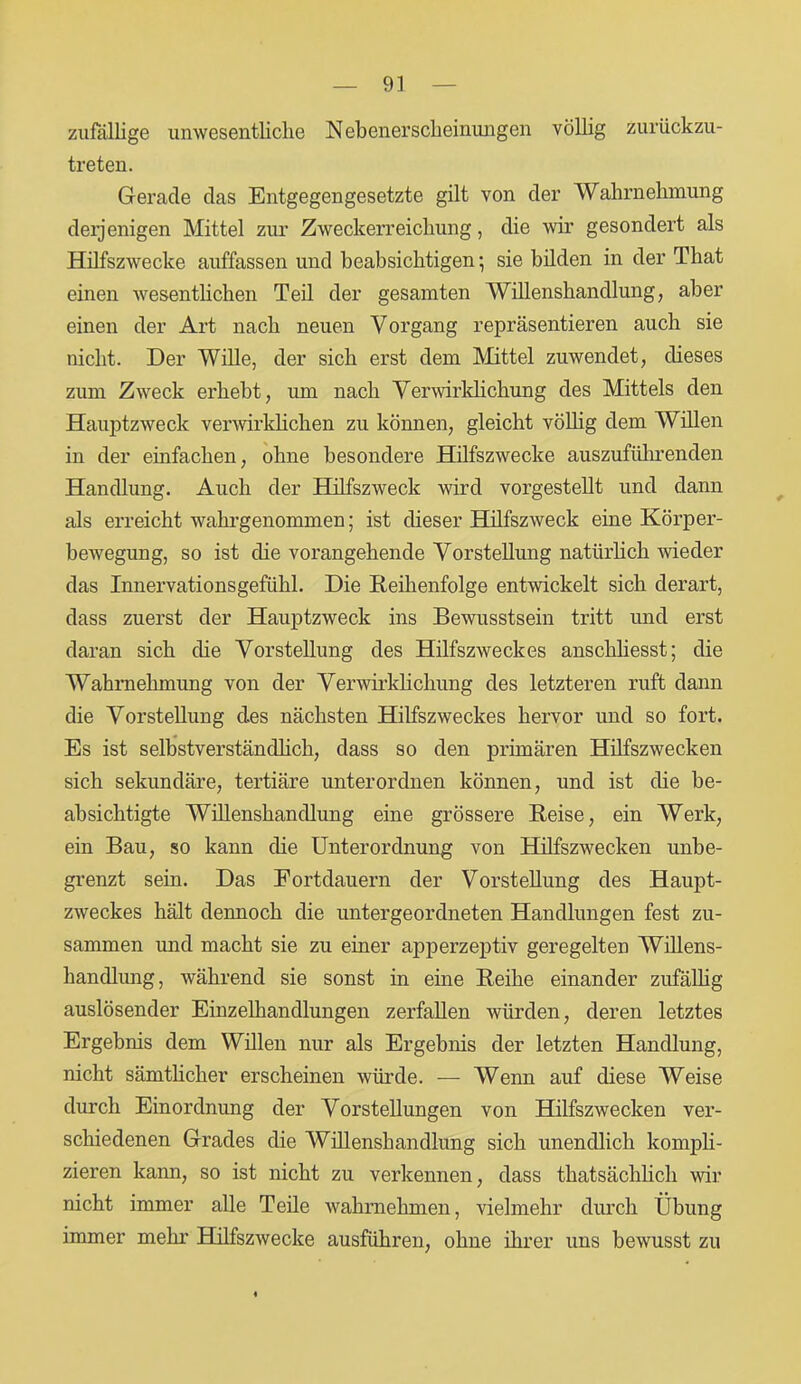 zufällige unwesentliche Nebenerscheinungen völlig zurückzu- treten. Gerade das Entgegengesetzte gilt von der Wahrnehmung derjenigen Mittel zur Zweckerreichung, die wir gesondert als Hilfszwecke auffassen und beabsichtigen; sie bilden in der Tliat einen wesentlichen Teil der gesamten Willenshandlung, aber einen der Art nach neuen Vorgang repräsentieren auch sie nicht. Der Wille, der sich erst dem Mittel zuwendet, dieses zum Zweck erhebt, um nach Verwirklichung des Mittels den Hauptzweck verwirklichen zu können, gleicht völlig dem Willen in der einfachen, ohne besondere Hilfszwecke auszufüln'enden Handlung. Auch der Hilfszweck wird vorgestellt und dann als erreicht wahrgenommen; ist dieser Hilfszweck eine Körper- bewegung, so ist die vorangehende Vorstellung natürlich wieder das Innervationsgefühl. Die Reihenfolge entwickelt sich derart, dass zuerst der Hauptzweck ins Bewusstsein tritt und erst daran sich die Vorstellung des Hilfszweckes anschliesst; die Wahrnehmung von der Verwirklichung des letzteren ruft dann die Vorstellung des nächsten Hilfszweckes hervor und so fort. Es ist selbstverständlich, dass so den primären Hilfszwecken sich sekundäre, tertiäre unterordnen können, und ist die be- absichtigte Willenshandlung eine grössere Reise, ein Werk, ein Bau, so kann die Unterordnung von Hilfszwecken unbe- grenzt sein. Das Fortdauern der Vorstellung des Haupt- zweckes hält dennoch die untergeordneten Handlungen fest zu- sammen und macht sie zu einer apperzeptiv geregelten Willens- handlung, während sie sonst in eine Reihe einander zufällig auslösender Einzelhandlungen zerfallen würden, deren letztes Ergebnis dem Willen nur als Ergebnis der letzten Handlung, nicht sämtlicher erscheinen würde. — Wenn auf diese Weise durch Einordnung der Vorstellungen von Hilfszwecken ver- schiedenen Grades die Willenshandlung sich unendlich kompli- zieren kann, so ist nicht zu verkennen, dass tkatsächlich wir nicht immer alle Teile wahrnehmen, vielmehr durch Übung immer mehr Hilfszwecke ausführen, ohne ihrer uns bewusst zu