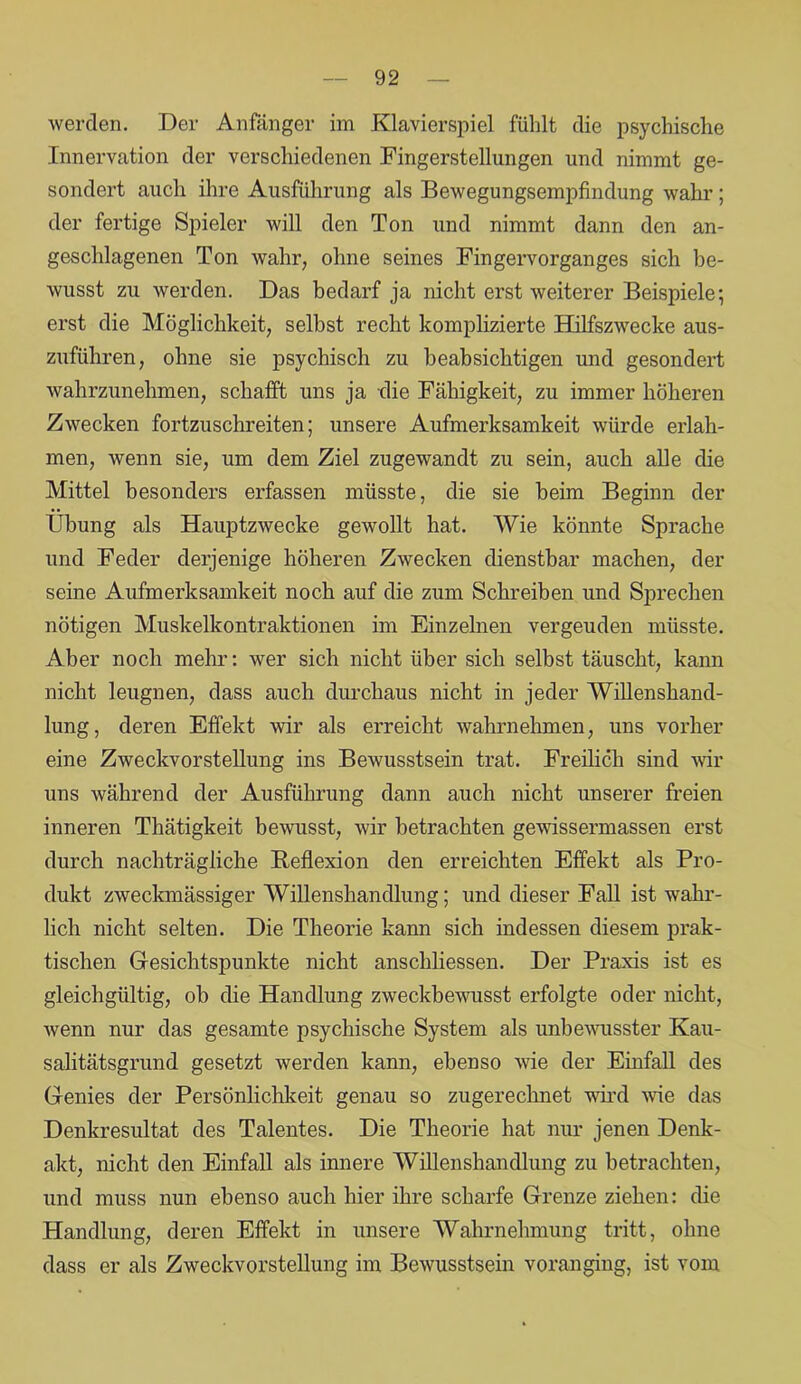 werden. Der Anfänger im Klavierspiel fühlt die psychische Innervation der verschiedenen Fingerstellungen und nimmt ge- sondert auch ihre Ausführung als Bewegungsempfindung wahr; der fertige Spieler will den Ton und nimmt dann den an- geschlagenen Ton wahr, ohne seines Fingervorganges sich be- wusst zu werden. Das bedarf ja nicht erst weiterer Beispiele; erst die Möglichkeit, selbst recht komplizierte Hilfszwecke aus- zuführen, ohne sie psychisch zu beabsichtigen und gesondert wahrzunehmen, schafft uns ja die Fähigkeit, zu immer höheren Zwecken fortzuschreiten; unsere Aufmerksamkeit würde erlah- men, wenn sie, um dem Ziel zugewandt zu sein, auch alle die Mittel besonders erfassen müsste, die sie heim Beginn der Übung als Hauptzwecke gewollt hat. Wie könnte Sprache und Feder derjenige höheren Zwecken dienstbar machen, der seine Aufmerksamkeit noch auf die zum Schreiben und Sprechen nötigen Muskelkontraktionen im Einzelnen vergeuden müsste. Aber noch mehr: wer sich nicht über sich selbst täuscht, kann nicht leugnen, dass auch durchaus nicht in jeder Willenshand- lung, deren Effekt wir als erreicht wahrnehmen, uns vorher eine Zweckvorstellung ins Bewusstsein trat. Freilich sind wir uns während der Ausführung dann auch nicht unserer freien inneren Thätigkeit bewusst, wir betrachten gewissermassen erst durch nachträgliche Reflexion den erreichten Effekt als Pro- dukt zweckmässiger Willenshandlung; und dieser Fall ist wahr- lich nicht selten. Die Theorie kann sich indessen diesem prak- tischen Gesichtspunkte nicht anschliessen. Der Praxis ist es gleichgültig, ob die Handlung zweckbewusst erfolgte oder nicht, wenn nur das gesamte psychische System als unbewusster Kau- salitätsgrund gesetzt werden kann, ebenso wie der Einfall des Genies der Persönlichkeit genau so zugerechnet wird wie das Denkresultat des Talentes. Die Theorie hat nur jenen Denk- akt, nicht den Einfall als innere Willenshandlung zu betrachten, und muss nun ebenso auch hier ihre scharfe Grenze ziehen: die Handlung, deren Effekt in unsere Wahrnehmung tritt, ohne dass er als Zweckvorstellung im Bewusstsein voranging, ist vom