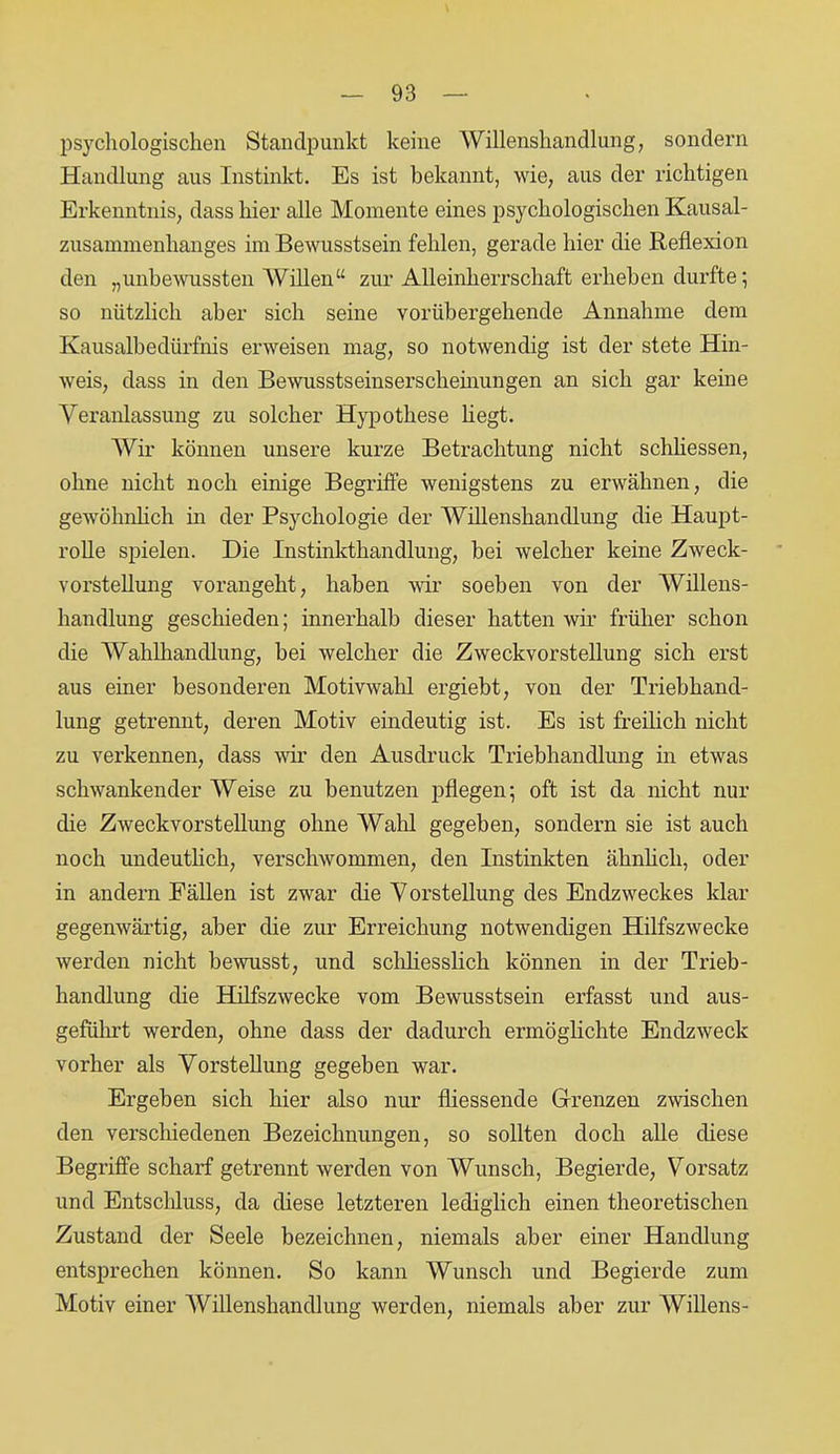 psychologischen Standpunkt keine Willenshandlung, sondern Handlung aus Instinkt. Es ist bekannt, wie, aus der richtigen Erkenntnis, dass hier alle Momente eines psychologischen Kausal- zusammenhanges im Bewusstsein fehlen, gerade hier die Reflexion den „unbewussten Willen“ zur Alleinherrschaft erheben durfte; so nützlich aber sich seine vorübergehende Annahme dem Kausalbedürfnis erweisen mag, so notwendig ist der stete Hin- weis, dass in den Bewusstseinserscheinungen an sich gar keine Veranlassung zu solcher Hypothese hegt. Wir können unsere kurze Betrachtung nicht schliessen, ohne nicht noch einige Begriffe wenigstens zu erwähnen, die gewöhnlich in der Psychologie der Willenshandlung die Haupt- rolle spielen. Die Instinkthandlung, bei welcher keine Zweck- vorstellung vorangeht, haben wir soeben von der Willens- handlung geschieden; innerhalb dieser hatten wir früher schon die Wahlhandlung, bei welcher die Zweckvorstellung sich erst aus einer besonderen Motivwahl ergiebt, von der Triebhand- lung getrennt, deren Motiv eindeutig ist. Es ist freilich nicht zu verkennen, dass wir den Ausdruck Triebhandlung in etwas schwankender Weise zu benutzen pflegen; oft ist da nicht nur die Zweckvorstellung ohne Wald gegeben, sondern sie ist auch noch undeutlich, verschwommen, den Instinkten ähnlich, oder in andern Fällen ist zwar die V orstellung des Endzweckes klar gegenwärtig, aber die zur Erreichung notwendigen Hilfszwecke werden nicht bewusst, und schliesslich können in der Trieb- handlung die Hilfszwecke vom Bewusstsein erfasst und aus- geführt werden, ohne dass der dadurch ermöglichte Endzweck vorher als Vorstellung gegeben war. Ergeben sich hier also nur fliessende Grenzen zwischen den verschiedenen Bezeichnungen, so sollten doch alle diese Begriffe scharf getrennt werden von Wunsch, Begierde, Vorsatz und Entschluss, da diese letzteren lediglich einen theoretischen Zustand der Seele bezeichnen, niemals aber einer Handlung entsprechen können. So kann Wunsch und Begierde zum Motiv einer Willenshandlung werden, niemals aber zur Willens-
