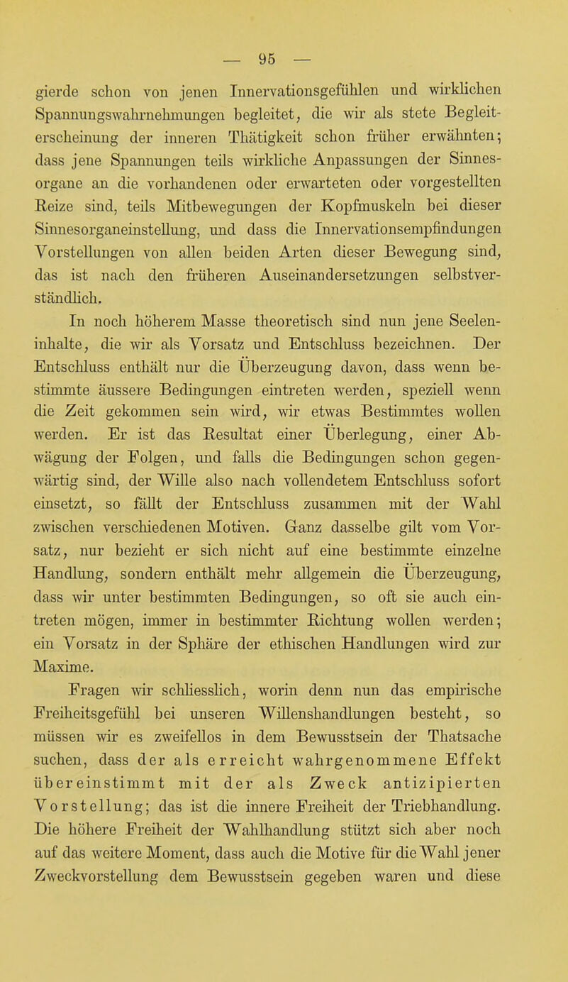 gierde schon von jenen Innervationsgefühlen und wirklichen Spannungswahrnehmungen begleitet, die wir als stete Begleit- erscheinung der inneren Thätigkeit schon früher erwähnten; dass jene Spannungen teils wirkliche Anpassungen der Sinnes- organe an die vorhandenen oder erwarteten oder vorgestellten Reize sind, teils Mitbewegungen der Kopfmuskeln bei dieser Sinnesorganeinstellung, und dass die Innervationsempfindungen Vorstellungen von allen beiden Arten dieser Bewegung sind, das ist nach den früheren Auseinandersetzungen selbstver- ständlich. In noch höherem Masse theoretisch sind nun jene Seelen- inhalte, die wir als Vorsatz und Entschluss bezeichnen. Der Entschluss enthält nur die Überzeugung davon, dass wenn be- stimmte äussere Bedingungen eintreten werden, speziell wenn die Zeit gekommen sein wird, wir etwas Bestimmtes wollen werden. Er ist das Resultat einer Überlegung, einer Ab- wägung der Folgen, und falls die Bedingungen schon gegen- wärtig sind, der Wille also nach vollendetem Entschluss sofort einsetzt, so fällt der Entschluss zusammen mit der Wahl zwischen verschiedenen Motiven. Ganz dasselbe gilt vom Vor- satz, nur bezieht er sich nicht auf eine bestimmte einzelne Handlung, sondern enthält mehr allgemein die Überzeugung, dass wir unter bestimmten Bedingungen, so oft sie auch ein- treten mögen, immer in bestimmter Richtung wollen werden; ein Vorsatz in der Sphäre der ethischen Handlungen wird zur Maxime. Fragen wir schliesslich, worin denn nun das empirische Freiheitsgefühl bei unseren Willenshandlungen besteht, so müssen wir es zweifellos in dem Bewusstsein der Thatsache suchen, dass der als erreicht wahrgenommene Effekt übereinstimmt mit der als Zweck antizipierten Vorstellung; das ist die innere Freiheit der Triebhandlung. Die höhere Freiheit der Wahlhandlung stützt sich aber noch auf das weitere Moment, dass auch die Motive für die Wahl jener Zweckvorstellung dem Bewusstsein gegeben waren und diese
