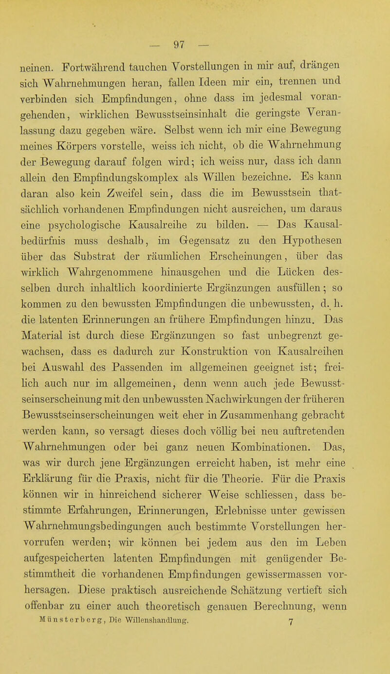 neinen. Fortwährend tauchen Vorstellungen in mir auf, drängen sich Wahrnehmungen heran, fallen Ideen mir ein, trennen und verbinden sich Empfindungen, ohne dass im jedesmal voran- gehenden, wirklichen Bewusstseinsinhalt die geringste Veran- lassung dazu gegeben wäre. Selbst wenn ich mir eine Bewegung meines Körpers vorstelle, weiss ich nicht, ob die Wahrnehmung der Bewegung darauf folgen wird; ich weiss nur, dass ich dann allein den Empfindungskomplex als Willen bezeichne. Es kann daran also kein Zweifel sein, dass die im Bewusstsein that- sächlich vorhandenen Empfindungen nicht ausreichen, um daraus eine psychologische Kausalreihe zu bilden. — Das Kausal- bedürfnis muss deshalb, im Gegensatz zu den Hypothesen über das Substrat der räumlichen Erscheinungen, über das wirklich Wahrgenommene hinausgehen und die Lücken des- selben durch inhaltlich koordinierte Ergänzungen ausfüllen; so kommen zu den bewussten Empfindungen die unbewussten, d. h. die latenten Erinnerungen an frühere Empfindungen hinzu. Das Material ist durch diese Ergänzungen so fast unbegrenzt ge- wachsen, dass es dadurch zur Konstruktion von Kausalreihen bei Auswahl des Passenden im allgemeinen geeignet ist; frei- lich auch nur im allgemeinen, denn wenn auch jede Bewusst- seinserscheinung mit den unbewussten Nachwirkungen der früheren Bewusstseinserscheinungen weit eher in Zusammenhang gebracht werden kann, so versagt dieses doch völlig bei neu auftretenden Wahrnehmungen oder bei ganz neuen Kombinationen. Das, was wir durch jene Ergänzungen erreicht haben, ist mehr eine Erklärung für die Praxis, nicht für die Theorie. Für die Praxis können wir in hinreichend sicherer Weise schliessen, dass be- stimmte Erfahrungen, Erinnerungen, Erlebnisse unter gewissen Wahrnehmungsbedingungen auch bestimmte Vorstellungen her- vorrufen werden; wir können bei jedem aus den im Leben aufgespeicherten latenten Empfindungen mit genügender Be- stimmtheit die vorhandenen Empfindungen gewissermassen Vor- hersagen. Diese praktisch ausreichende Schätzung vertieft sich offenbar zu einer auch theoretisch genauen Berechnung, wenn Münsterberg, Die Willenshandlung. 7