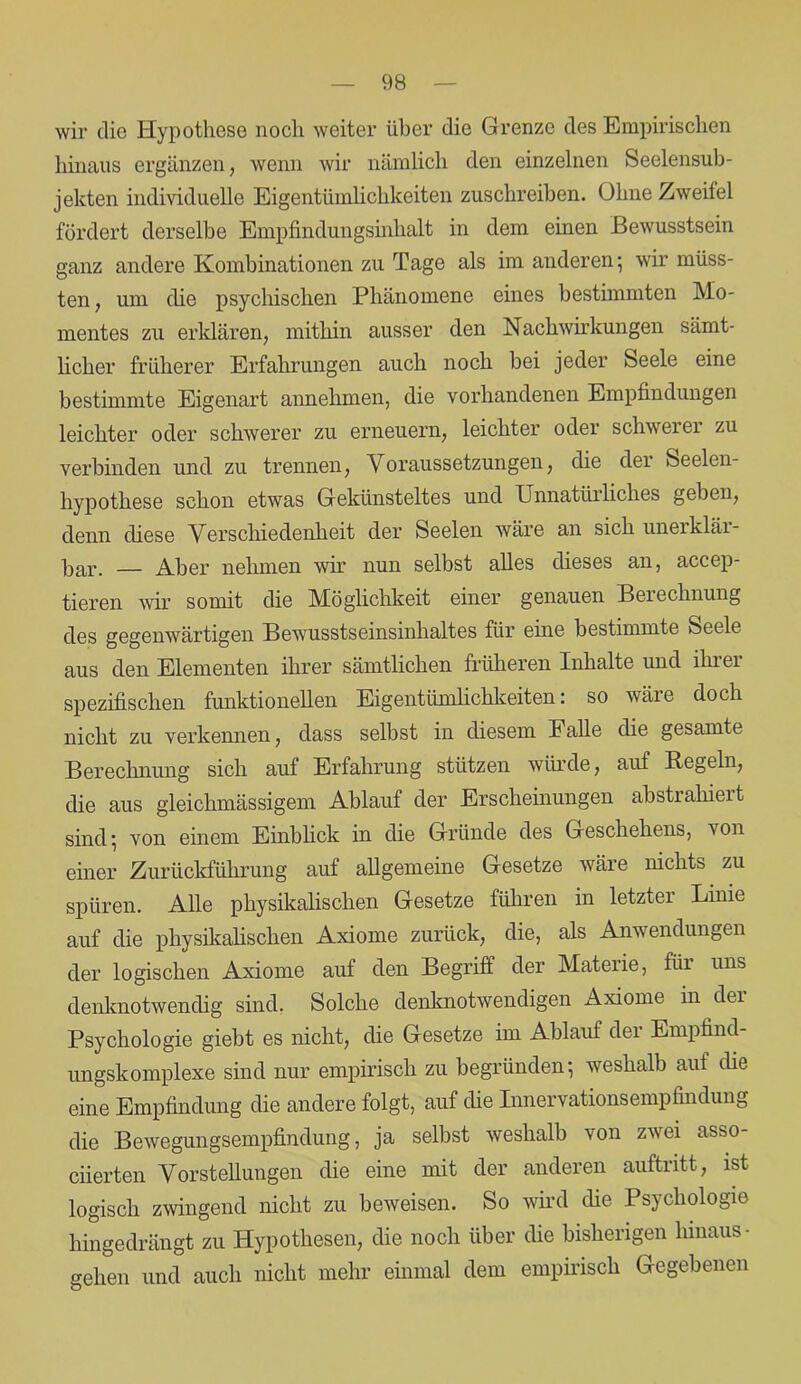 wir die Hypothese noch weiter über die Grenze des Empirischen hinaus ergänzen, wenn wir nämlich den einzelnen Seelensub- jekten individuelle Eigentümlichkeiten zuschreiben. Ohne Zweifel fördert derselbe Empfindungsinhalt in dem einen Bewusstsein ganz andere Kombinationen zu Tage als im anderen; wir müss- ten, um die psychischen Phänomene eines bestimmten Mo- mentes zu erklären, mithin ausser den Nachwirkungen sämt- licher früherer Erfahrungen auch noch bei jeder Seele eine bestimmte Eigenart annehmen, die vorhandenen Empfindungen leichter oder schwerer zu erneuern, leichter oder schwerer zu verbinden und zu trennen, Voraussetzungen, die dei Seelen- hypothese schon etwas Gekünsteltes und Unnatürliches geben, denn diese Verschiedenheit der Seelen wäre an sich unerklär- Par. — Aber nehmen wir nun selbst alles dieses an, accep- tieren wir somit die Möglichkeit einer genauen Berechnung des gegenwärtigen Bewusstseinsinhaltes für eine bestimmte Seele aus den Elementen ihrer sämtlichen früheren Inhalte und ihrer spezifischen funktionellen Eigentümlichkeiten: so wäre doch nicht zu verkennen, dass selbst in diesem Falle die gesamte Berechnung sich auf Erfahrung stützen würde, auf Pegeln, die aus gleichmässigem Ablauf der Erscheinungen abstiahieit sind; von einem Einblick in die Gründe des Geschehens, von einer Zurückführung auf allgemeine Gesetze wäre nichts zu spüren. Alle physikalischen Gesetze führen in letzter Linie auf die physikalischen Axiome zurück, die, als Anwendungen der logischen Axiome auf den Begriff der Materie, fiii uns denknotwendig sind. Solche denknotwendigen Axiome in dei Psychologie giebt es nicht, die Gesetze im Ablauf der Empfind- ungskomplexe sind nur empirisch zu begründen; weshalb auf die eine Empfindung die andere folgt, auf die Innervationsempfindung die Bewegungsempfindung, ja selbst weshalb von zwei asso- ciierten Vorstellungen die eine mit der anderen auftritt, ist logisch zwingend nicht zu beweisen. So wird die Psychologie hingedrängt zu Hypothesen, die noch über die bisherigen hinaus- gehen und auch nicht mehr einmal dem empirisch Gegebenen