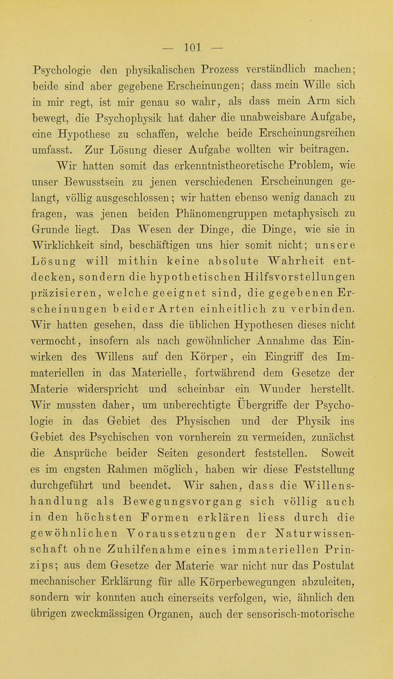 Psychologie den physikalischen Prozess verständlich machen; beide sind aber gegebene Erscheinungen; dass mein Wille sich in mir regt, ist mir genau so wahr, als dass mein Arm sich bewegt, die Psychopliysik hat daher die unabweisbare Aufgabe, eine Hypothese zu schaffen, welche beide Erscheinungsreihen umfasst. Zur Lösung dieser Aufgabe wollten wir beitragen. Wir hatten somit das erkenntnistheoretische Problem, wie unser Bewusstsein zu jenen verschiedenen Erscheinungen ge- langt, völlig ausgeschlossen; wir hatten ebenso wenig danach zu fragen, was jenen beiden Phänomengruppen metaphysisch zu Grunde hegt. Das Wesen der Dinge, die Dinge, wie sie in Wirklichkeit sind, beschäftigen uns liier somit nicht; unsere Lösung will mithin keine absolute Wahrheit ent- decken, sondern die hypothetischen Hilfsvorstellungen präzisieren, welche geeignet sind, die gegebenen Er- scheinungen beider Arten einheitlich zu verbinden. Wir hatten gesehen, dass die üblichen Hypothesen dieses nicht vermocht, insofern als nach gewöhnlicher Annahme das Ein- wirken des WiUens auf den Körper, ein Eingriff des Im- materiellen in das Materielle, fortwährend dem Gesetze der Materie widerspricht und scheinbar ein Wunder herstellt. Wir mussten daher, um unberechtigte Übergriffe der Psycho- logie in das Gebiet des Physischen und der Physik ins Gebiet des Psychischen von vornherein zu vermeiden, zunächst die Ansprüche beider Seiten gesondert feststellen. Soweit es im engsten Rahmen möglich, haben wir diese Feststellung durchgeführt und beendet. Wir sahen, dass die Willens- handlung als Bewegungsvorgang sich völlig auch in den höchsten Formen erklären liess durch die gewöhnlichen Voraussetzungen der Naturwissen- schaft ohne Zuhilfenahme eines immateriellen Prin- zips; aus dem Gesetze der Materie war nicht nur das Postulat mechanischer Erklärung für alle Körperbewegungen abzuleiten, sondern wir konnten auch einerseits verfolgen, wie, ähnlich den übrigen zweckmässigen Organen, auch der sensorisch-motorische