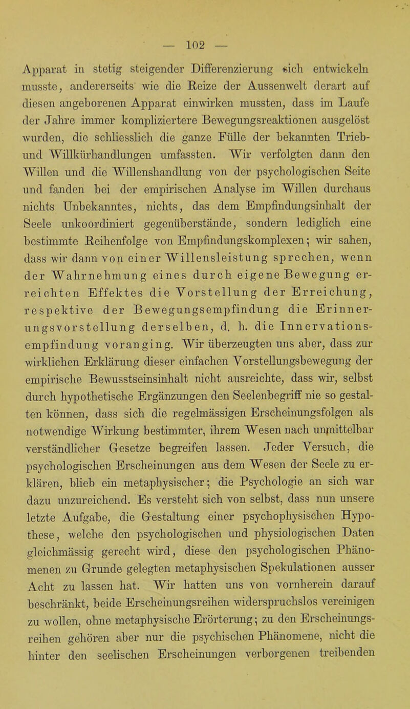 Apparat in stetig steigender Differenzierung sich entwickeln musste, andererseits wie die Reize der Aussenwelt derart auf diesen angeborenen Apparat einwirken mussten, dass im Laufe der Jahre immer kompliziertere Bewegungsreaktionen ausgelöst wurden, die schliesslich die ganze Fülle der bekannten Trieb- und Willkürhandlungen umfassten. Wir verfolgten dann den Willen und die Willenshandlung von der psychologischen Seite und fanden bei der empirischen Analyse im Willen durchaus nichts Unbekanntes, nichts, das dem Empfindungsinhalt der Seele unkoordiniert gegenüberstände, sondern lediglich eine bestimmte Reihenfolge von Empfindungskomplexen • wir sahen, dass wir dann von einer Willensleistung sprechen, wenn der Wahrnehmung eines durch eigene Bewegung er- reichten Effektes die Vorstellung der Erreichung, respektive der Bewegungsempfindung die Erinner- ungsvorstellung derselben, d. h. die Innervations- empfindung voran ging. Wir überzeugten uns aber, dass zur wirklichen Erklärung dieser einfachen Vorstellungsbewegung der empirische Bewusstseinsinhalt nicht ausreichte, dass wir, selbst durch hypothetische Ergänzungen den Seelenhegriff nie so gestal- ten können, dass sich die regelmässigen Erscheinungsfolgen als notwendige Wirkung bestimmter, ihrem Wesen nach unmittelbar verständlicher Gesetze begreifen lassen. Jeder Versuch, die psychologischen Erscheinungen aus dem Wesen der Seele zu er- klären, blieb ein metaphysischer; die Psychologie an sich war dazu unzureichend. Es versteht sich von selbst, dass mm unsere letzte Aufgabe, die Gestaltung einer psychophysischen Hypo- these, welche den psychologischen und physiologischen Daten gleichmässig gerecht wird, diese den psychologischen Phäno- menen zu Grunde gelegten metaphysischen Spekulationen ausser Acht zu lassen hat. Wir hatten uns von vornherein darauf beschränkt, beide Erscheinungsreihen widerspruchslos vereinigen zu wollen, ohne metaphysische Erörterung; zu den Erscheinungs- reihen gehören aber nur die psychischen Phänomene, nicht die hinter den seelischen Erscheinungen verborgenen treibenden
