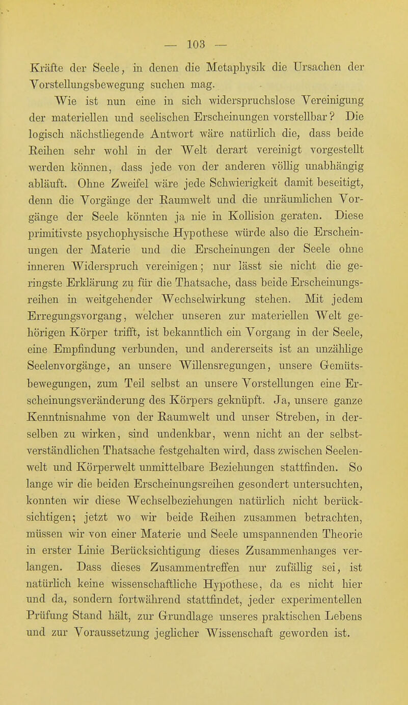 Kräfte der Seele, in denen die Metaphysik die Ursachen der Vorstellungsbewegung suchen mag. Wie ist nun eine in sich widerspruchslose Vereinigung der materiellen und seelischen Erscheinungen vorstellbar ? Die logisch nächsthegende Antwort wäre natürlich die, dass beide Reihen sehr wohl in der Welt derart vereinigt vorgestellt werden können, dass jede von der anderen völlig unabhängig abläuft. Ohne Zweifel wäre jede Schwierigkeit damit beseitigt, denn die Vorgänge der Raumwelt und die unräumlichen Vor- gänge der Seele könnten ja nie in Kollision geraten. Diese primitivste psychophysische Hypothese würde also die Erschein- ungen der Materie und die Erscheinungen der Seele ohne inneren Widerspruch vereinigen; nur lässt sie nicht die ge- ringste Erklärung zu für die Thatsaclie, dass beide Erscheinungs- reihen in weitgehender Wechselwirkung stehen. Mit jedem Erregungsvorgang, welcher unseren zur materiellen Welt ge- hörigen Körper trifft, ist bekanntlich ein Vorgang in der Seele, eine Empfindung verbunden, und andererseits ist an unzählige Seelenvorgänge, an unsere Willensregungen, unsere Gemüts- bewegungen, zum Teil selbst an unsere Vorstellungen eine Er- scheinungsveränderung des Körpers geknüpft. Ja, unsere ganze Kenntnisnahme von der Raumwelt und unser Streben, in der- selben zu wirken, sind undenkbar, wenn nicht an der selbst- verständlichen Thatsache festgehalten wird, dass zwischen Seelen- welt und Körperwelt unmittelbare Beziehungen stattfinden. So lange wir die beiden Erscheinungsreihen gesondert untersuchten, konnten wir diese Wechselbeziehungen natürlich nicht berück- sichtigen; jetzt wo wir beide Reihen zusammen betrachten, müssen wir von einer Materie und Seele umspannenden Theorie in erster Linie Beriicksichtigiuig dieses Zusammenhanges ver- langen. Dass dieses Zusammentreffen nur zufällig sei, ist natürlich keine wissenschaftliche Hypothese, da es nicht hier und da, sondern fortwährend stattfindet, jeder experimentellen Prüfung Stand hält, zur Grundlage unseres praktischen Lebens und zur Voraussetzung jeglicher Wissenschaft geworden ist.
