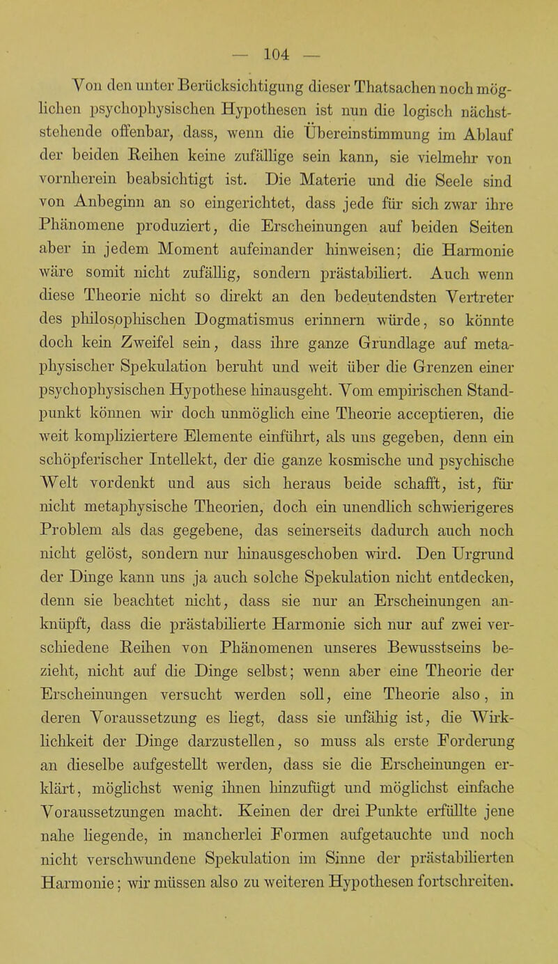 Von den unter Berücksichtigung dieser Thatsachen noch mög- lichen psychophysischen Hypothesen ist nun die logisch nächst- stehende offenbar, dass, wenn die Übereinstimmung im Ablauf der beiden Iieihen keine zufällige sein kann, sie vielmehr von vornherein beabsichtigt ist. Hie Materie und die Seele sind von Anbeginn an so eingerichtet, dass jede für sich zwar ihre Phänomene produziert, die Erscheinungen auf beiden Seiten aber in jedem Moment aufeinander hinweisen; die Harmonie wäre somit nicht zufällig, sondern prästabiliert. Auch wenn diese Theorie nicht so direkt an den bedeutendsten Vertreter des philosophischen Dogmatismus erinnern würde, so könnte doch kein Zweifel sein, dass ihre ganze Grundlage auf meta- physischer Spekulation beruht und weit über die Grenzen einer psychophysischen Hypothese hinausgeht. Vom empirischen Stand- punkt können wir doch unmöglich eine Theorie acceptieren, die weit kompliziertere Elemente einführt, als uns gegeben, denn ein schöpferischer Intellekt, der die ganze kosmische und psychische Welt vordenkt und aus sich heraus beide schafft, ist, für nicht metaphysische Theorien, doch ein unendlich schwierigeres Problem als das gegebene, das seinerseits dadurch auch noch nicht gelöst, sondern nur hinausgeschoben wird. Den Urgrund der Dinge kann uns ja auch solche Spekulation nicht entdecken, denn sie beachtet nicht, dass sie nur an Erscheinungen an- knüpft, dass die prästabilierte Harmonie sich nur auf zwei ver- schiedene Reihen von Phänomenen unseres Bewusstseins be- zieht, nicht auf die Dinge seihst; wenn aber eine Theorie der Erscheinungen versucht werden soll, eine Theorie also, in deren Voraussetzung es hegt, dass sie unfähig ist, die Wirk- lichkeit der Dinge darzustellen, so muss als erste Forderung an dieselbe aufgestellt werden, dass sie die Erscheinungen er- klärt, möglichst wenig ihnen hinzufügt und möglichst einfache Voraussetzungen macht. Keinen der drei Punkte erfüllte jene nahe hegende, in mancherlei Formen aufgetaucbte und noch nicht verschwundene Spekulation im Sinne der prästahiherten Harmonie; wir müssen also zu weiteren Hypothesen fortschreiten.