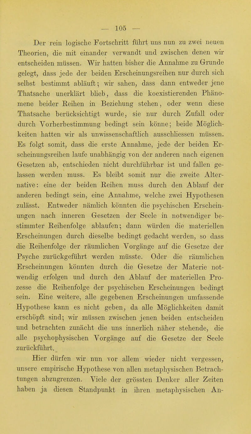 Der rein logische Fortschritt führt uns nun zu zwei neuen Theorien, die mit einander verwandt und zwischen denen wir entscheiden müssen. Wir hatten bisher die Annahme zu Grunde gelegt, dass jede der beiden Erscheinungsreihen nur durch sich selbst bestimmt abläuft; wir sahen, dass dann entweder jene Thatsache unerklärt blieb, dass die koexistierenden Phäno- mene beider Reihen in Beziehung stehen, oder wenn diese Thatsache berücksichtigt wurde, sie nur durch Zufall oder durch Vorherbestimmung bedingt sein könne; beide Möglich- keiten hatten wir als unwissenschaftlich ausschliessen müssen. Es folgt somit, dass die erste Annahme, jede der beiden Er- scheinungsreihen laufe unabhängig von der anderen nach eigenen Gesetzen ab, entschieden nicht durchführbar ist und fallen ge- lassen werden muss. Es bleibt somit nur die zweite Alter- native: eine der beiden Reihen muss durch den Ablauf der anderen bedingt sein, eine Annahme, welche zwei Hypothesen zulässt. Entweder nämlich könnten die psychischen Erschein- ungen nach inneren Gesetzen der Seele in notwendiger be- stimmter Reihenfolge ablaufen; dann würden die materiellen Erscheinungen durch dieselbe bedingt gedacht werden, so dass die Reihenfolge der räumlichen Vorgänge auf die Gesetze der Psyche zurückgeführt werden müsste. Oder die räumlichen Erscheinungen könnten durch die Gesetze der Materie not- wendig erfolgen und durch den Ablauf der materiellen Pro- zesse die Reihenfolge der psychischen Erscheinungen bedingt sein. Eine weitere, alle gegebenen Erscheinungen umfassende Hypothese kann es nicht geben, da alle Möglichkeiten damit erschöpft sind; wir müssen zwischen jenen beiden entscheiden und betrachten zunächt die uns innerlich näher stehende, die alle psychophysischen Vorgänge auf die Gesetze der Seele zurückführt. Hier dürfen wir nun vor allem wieder nicht vergessen, unsere empirische Hypothese von allen metaphysischen Betrach- tungen abzugrenzen. Viele der grössten Denker aller Zeiten haben ja diesen Standpunkt in ihren metaphysischen An-