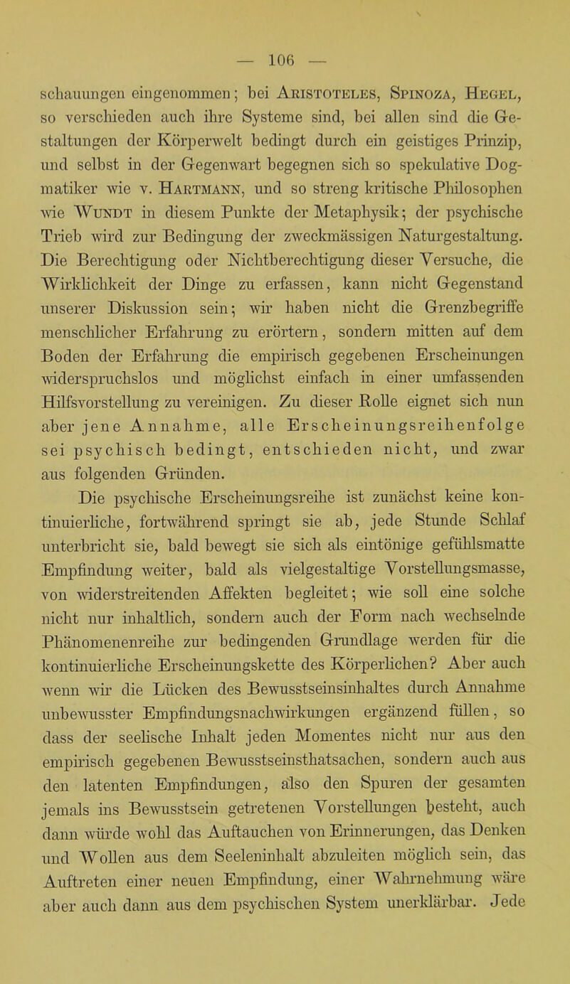 schaumigen eingenommen; bei Aristoteles, Spinoza, Hegel, so verschieden auch ihre Systeme sind, bei allen sind die Ge- staltungen der Körperwelt bedingt durch ein geistiges Prinzip, und selbst in der Gegenwart begegnen sich so spekulative Dog- matiker wie v. Hartmann, und so streng kritische Philosophen wie Wundt in diesem Punkte der Metaphysik; der psychische Trieb wird zur Bedingung der zweckmässigen Naturgestaltung. Die Berechtigung oder Nichtberechtigung dieser Versuche, die Wirklichkeit der Dinge zu erfassen, kann nicht Gegenstand unserer Diskussion sein; wir haben nicht die Grenzbegriffe menschlicher Erfahrung zu erörtern, sondern mitten auf dem Boden der Erfahrung die empirisch gegebenen Erscheinungen widerspruchslos und möglichst einfach in einer umfassenden Hilfsvorstellung zu vereinigen. Zu dieser Bolle eignet sich nun aber jene Annahme, alle Erscheinungsreihenfolge sei psychisch bedingt, entschieden nicht, und zwar aus folgenden Gründen. Die psychische Erscheinungsreihe ist zunächst keine kon- tinuierliche, fortwährend springt sie ab, jede Stunde Schlaf unterbricht sie, bald bewegt sie sich als eintönige gefühlsmatte Empfindung weiter, bald als vielgestaltige Vorstellungsmasse, von widerstreitenden Affekten begleitet; wie soll eine solche nicht nur inhaltlich, sondern auch der Form nach wechselnde Pliänomenenreihe zur bedingenden Grundlage werden für die kontinuierliche Erscheinungskette des Körperlichen? Aber auch wenn wir die Lücken des Bewusstseinsinhaltes durch Annahme unbewusster Empfindungsnachwirkungen ergänzend füllen, so dass der seelische Inhalt jeden Momentes nicht nur aus den empirisch gegebenen Bewusstseinsthatsachen, sondern auch aus den latenten Empfindungen, also den Spuren der gesamten jemals ins Bewusstsein getretenen Vorstellungen besteht, auch dann würde Avohl das Auftauchen von Erinnerungen, das Denken und Wollen aus dem Seeleninhalt abzuleiten möglich sein, das Auftreten einer neuen Empfindung, einer Wahrnehmung wäre aber auch dann aus dem psychischen System unerklärbar. Jede