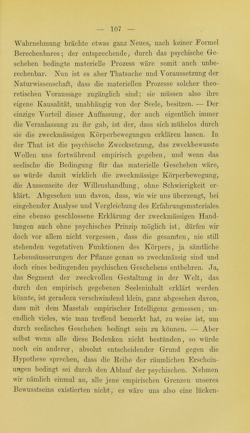 Wahrnehmung brächte etwas ganz Neues, nach keiner Formel Berechenbares; der entsprechende, durch das psychische Ge- schehen bedingte materielle Prozess wäre somit auch unbe- rechenbar. Nun ist es aber Thatsache und Voraussetzung der Naturwissenschaft, dass die materiellen Prozesse solcher theo- retischen Voraussage zugänglich sind; sie müssen also ihre eigene Kausalität, unabhängig von der Seele, besitzen. — Der einzige Vorteil dieser Auffassung, der auch eigentlich immer die Veranlassung zu ihr gab, ist der, dass sich mühelos durch sie die zweckmässigen Körperbewegungen erklären lassen. In der Tliat ist die psychische Zwecksetzung, das zweckbewusste Wollen uns fortwährend empirisch gegeben, und wenn das seelische die Bedingung für das materielle Geschehen wäre, so würde damit wirklich die zweckmässige Körperbewegung, die Aussenseite der Willenshandlung, ohne Schwierigkeit er- klärt. Abgesehen nun davon, dass, wie wir uns überzeugt, bei eingehender Analyse und Vergleichung des Erfahrungsmateriales eine ebenso geschlossene Erklärung der zweckmässigen Hand- lungen auch ohne psychisches Prinzip möglich ist, dürfen wir doch vor allem nicht vergessen, dass die gesamten, nie still stehenden vegetativen Funktionen des Körpers, ja sämthche Lebensäusserungen der Pflanze genau so zweckmässig sind und doch eines bedingenden psychischen Geschehens entbehren. Ja, das Segment der zweckvollen Gestaltung in der Welt, das durch den empirisch gegebenen Seeleninhalt erklärt werden könnte, ist geradezu verschwindend klein, ganz abgesehen davon, dass mit dem Masstab empirischer Intelligenz gemessen, un- endlich vieles, wie man treffend bemerkt hat, zu weise ist, um durch seehsches Geschehen bedingt sein zu können. — Aber selbst wenn alle diese Bedenken nicht bestünden, so würde noch ein anderer, absolut entscheidender Grund gegen die Hypothese sprechen, dass die Reihe der räumlichen Erschein- ungen bedingt sei durch den Ablauf der psychischen. Nehmen wir nämlich einmal an, alle jene empirischen Grenzen unseres Bewusstseins existierten nicht, es wäre uns also eine liicken-