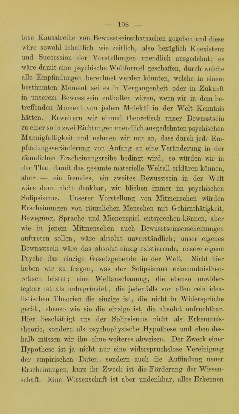 lose Kausalreihe von Bewusstseinsthatsachen gegeben und diese wäre sowohl inhaltlich wie zeitlich, also bezüglich Koexistenz und Succession der Vorstellungen unendlich ausgedehnt; es wäre damit eine psychische Weltformel geschaffen, durch welche alle Empfindungen berechnet werden könnten, welche in einem bestimmten Moment sei es in Vergangenheit oder in Zukunft in unserem Bewusstsein enthalten wären, wenn wir in dem be- treffenden Moment von jedem Molekül in der Welt Kenntnis hätten. Erweitern wir einmal theoretisch unser Bewusstsein zu einer so in zwei Richtungen unendlich ausgedehnten psychischen Mannigfaltigkeit und nehmen wir nun an, dass durch jede Em- pfindungsveränderung von Anfang an eine Veränderung in der räumlichen Erscheinungsreihe bedingt wird, so würden wir in der That damit das gesamte materielle Weltall erklären können, aber — ein fremdes, ein zweites Bewusstsein in der Welt wäre dann nicht denkbar, wir blieben immer im psychischen Solipsismus. Unserer Vorstellung von Mitmenschen würden Erscheinungen von räumlichen Menschen mit Gehirnthätigkeit, Bewegung, Sprache und Mienenspiel entsprechen können, aber wie in jenem Mitmenschen auch Bewusstseinserscheinungen auftreten sollen, wäre absolut unverständlich; unser eigenes Bewusstsein wäre das absolut einzig existierende, unsere eigene Psyche das einzige Gesetzgebende in der Welt. Nicht hier haben wir zu fragen, was der Solipsismus erkennntnistheo- retisch leistet; eine Weltanschauung, die ebenso unwider- legbar ist als unbegründet, die jedenfalls von allen rein idea- listischen Theorien die einzige ist, die nicht in Widersprüche gerät, ebenso wie sie die einzige ist, die absolut unfruchtbar. Hier beschäftigt uns der Solipsismus nicht als Erkenntnis- theorie, sondern als psychophysische Hypothese und eben des- halb müssen wir ihn ohne weiteres abweisen. Der Zweck einer Hypothese ist ja nicht nur eine widerspruchslose Vereinigung der empirischen Daten, sondern auch die Auffindung neuer Erscheinungen, kurz ihr Zweck ist die Förderung der Wissen- schaft. Eine Wissenschaft ist aber undenkbar, alles Erkennen