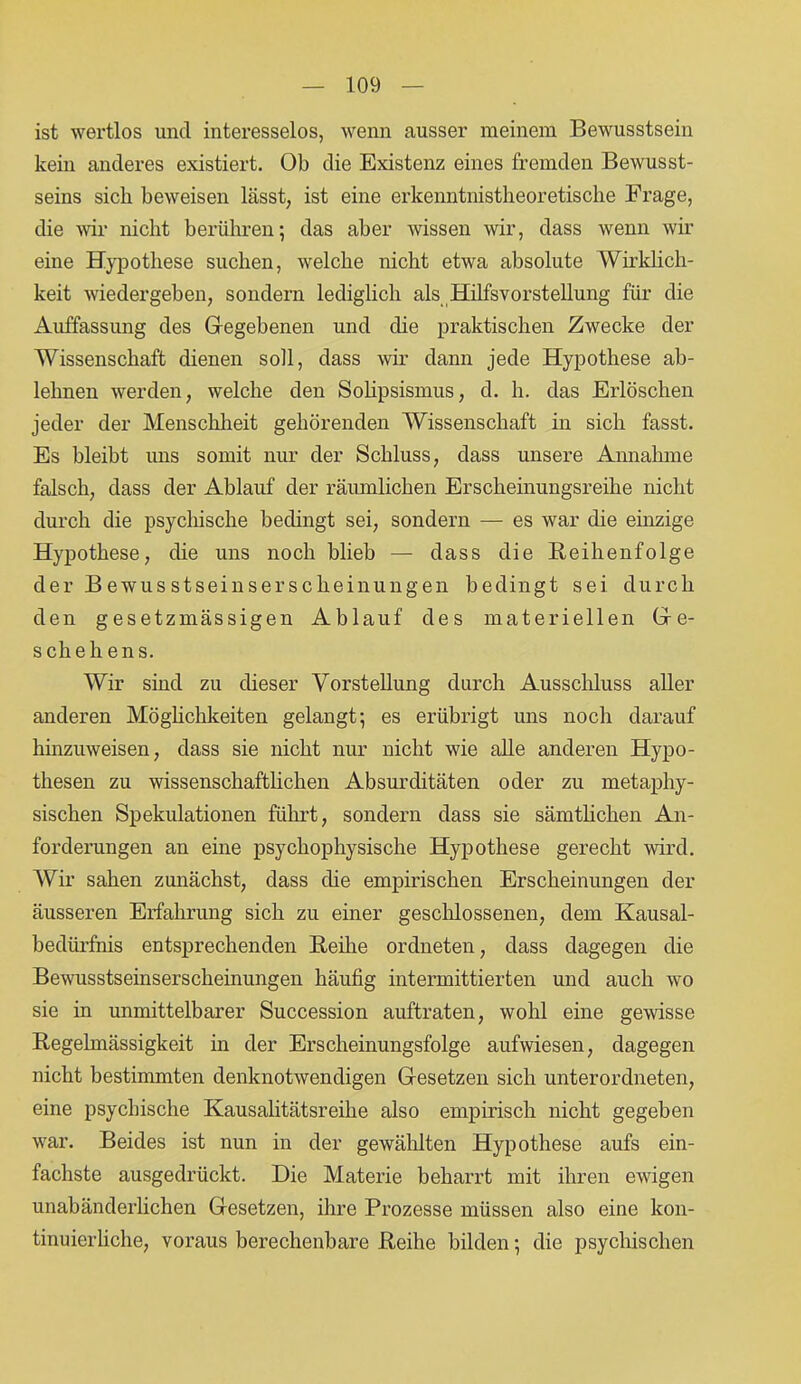ist wertlos und interesselos, wenn ausser meinem Bewusstsein kein anderes existiert. Ob die Existenz eines fremden Bewusst- seins sich beweisen lässt, ist eine erkenntnistheoretische Frage, die wir nicht berühren 5 das aber wissen wir, dass wenn wir eine Hypothese suchen, welche nicht etwa absolute Wirklich- keit wiedergehen, sondern lediglich als Hilfsvorstellung für die Auffassung des Gregebenen und die praktischen Zwecke der Wissenschaft dienen soll, dass wir dann jede Hypothese ab- lehnen werden, welche den Solipsismus, d. h. das Erlöschen jeder der Menschheit gehörenden Wissenschaft in sich fasst. Es bleibt uns somit nur der Schluss, dass unsere Annahme falsch, dass der Ablauf der räumlichen Erscheinungsreihe nicht durch die psychische bedingt sei, sondern — es war die einzige Hypothese, die uns noch blieb — dass die Reihenfolge der Bewusstseinserscheinungen bedingt sei durch den gesetzmässigen Ablauf des materiellen Gle- sch eh ens. Wir sind zu dieser Vorstellung durch Ausschluss aller anderen Möglichkeiten gelangt 5 es erübrigt uns noch darauf hinzuweisen, dass sie nicht nur nicht wie alle anderen Hypo- thesen zu wissenschaftlichen Absurditäten oder zu metaphy- sischen Spekulationen führt, sondern dass sie sämtlichen An- forderungen an eine psychophysische Hypothese gerecht wird. Wir sahen zunächst, dass die empirischen Erscheinungen der äusseren Erfahrung sich zu einer geschlossenen, dem Kausal- bedürfnis entsprechenden Reihe ordneten, dass dagegen die Bewusstseinserscheinungen häufig intermittierten und auch wo sie in unmittelbarer Succession auftraten, wohl eine gewisse Regelmässigkeit in der Erscheinungsfolge aufwiesen, dagegen nicht bestimmten denknotwendigen Gesetzen sich unterordneten, eine psychische Kausalitätsreihe also empirisch nicht gegeben war. Beides ist nun in der gewählten Hypothese aufs ein- fachste ausgedrückt. Die Materie beharrt mit ihren ewigen unabänderlichen Gesetzen, ihre Prozesse müssen also eine kon- tinuierliche, voraus berechenbare Reihe bilden ] die psychischen